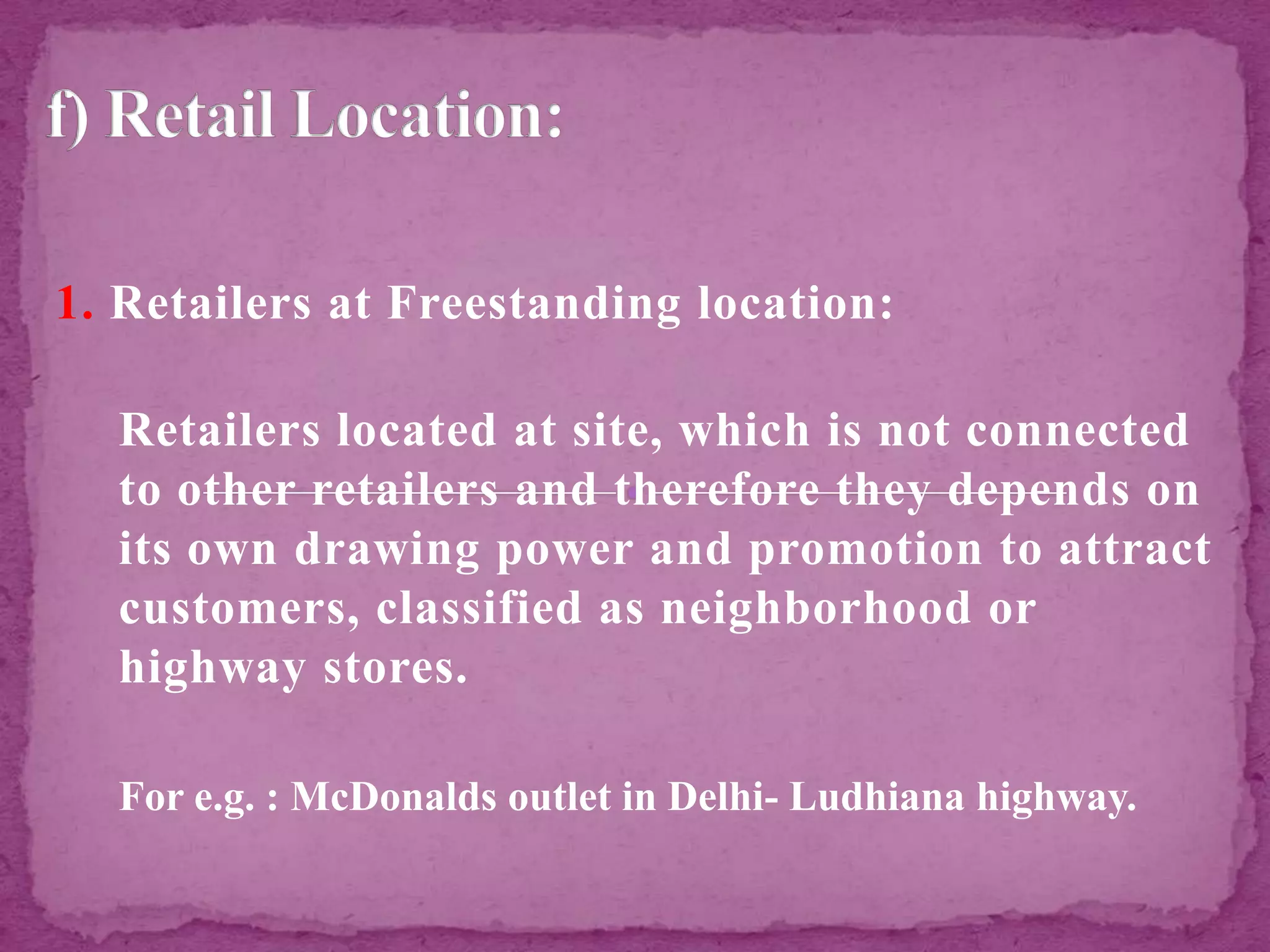 1. Retailers at Freestanding location:
Retailers located at site, which is not connected
to other retailers and therefore they depends on
its own drawing power and promotion to attract
customers, classified as neighborhood or
highway stores.
For e.g. : McDonalds outlet in Delhi- Ludhiana highway.
 