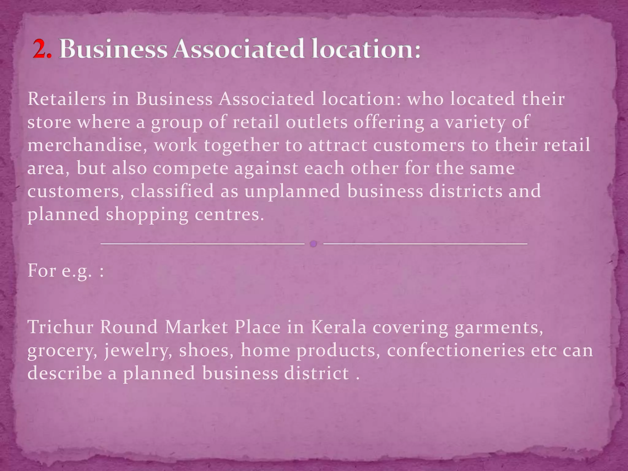 Retailers in Business Associated location: who located their
store where a group of retail outlets offering a variety of
merchandise, work together to attract customers to their retail
area, but also compete against each other for the same
customers, classified as unplanned business districts and
planned shopping centres.
For e.g. :
Trichur Round Market Place in Kerala covering garments,
grocery, jewelry, shoes, home products, confectioneries etc can
describe a planned business district .
 