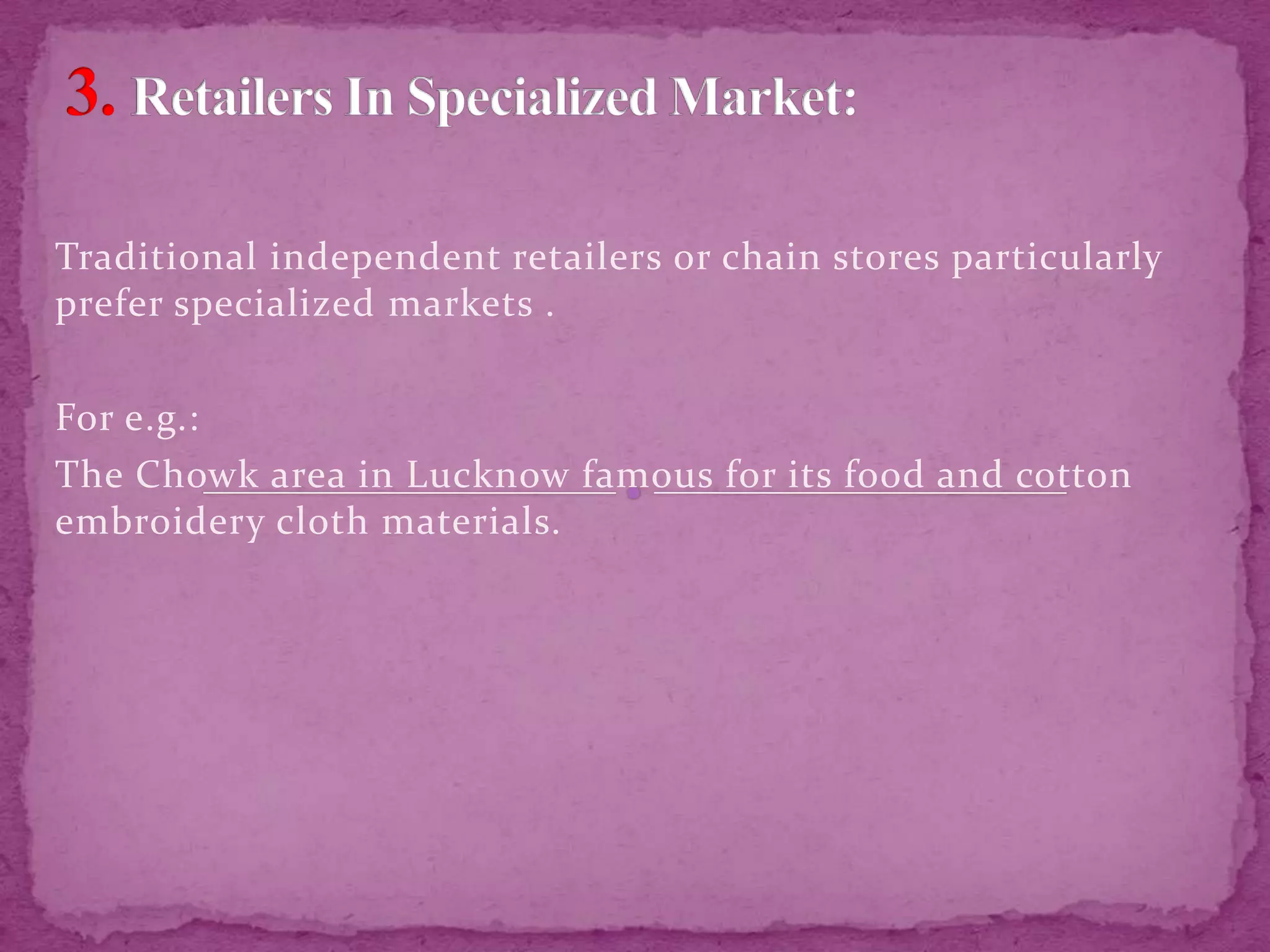 Traditional independent retailers or chain stores particularly
prefer specialized markets .
For e.g.:
The Chowk area in Lucknow famous for its food and cotton
embroidery cloth materials.
 
