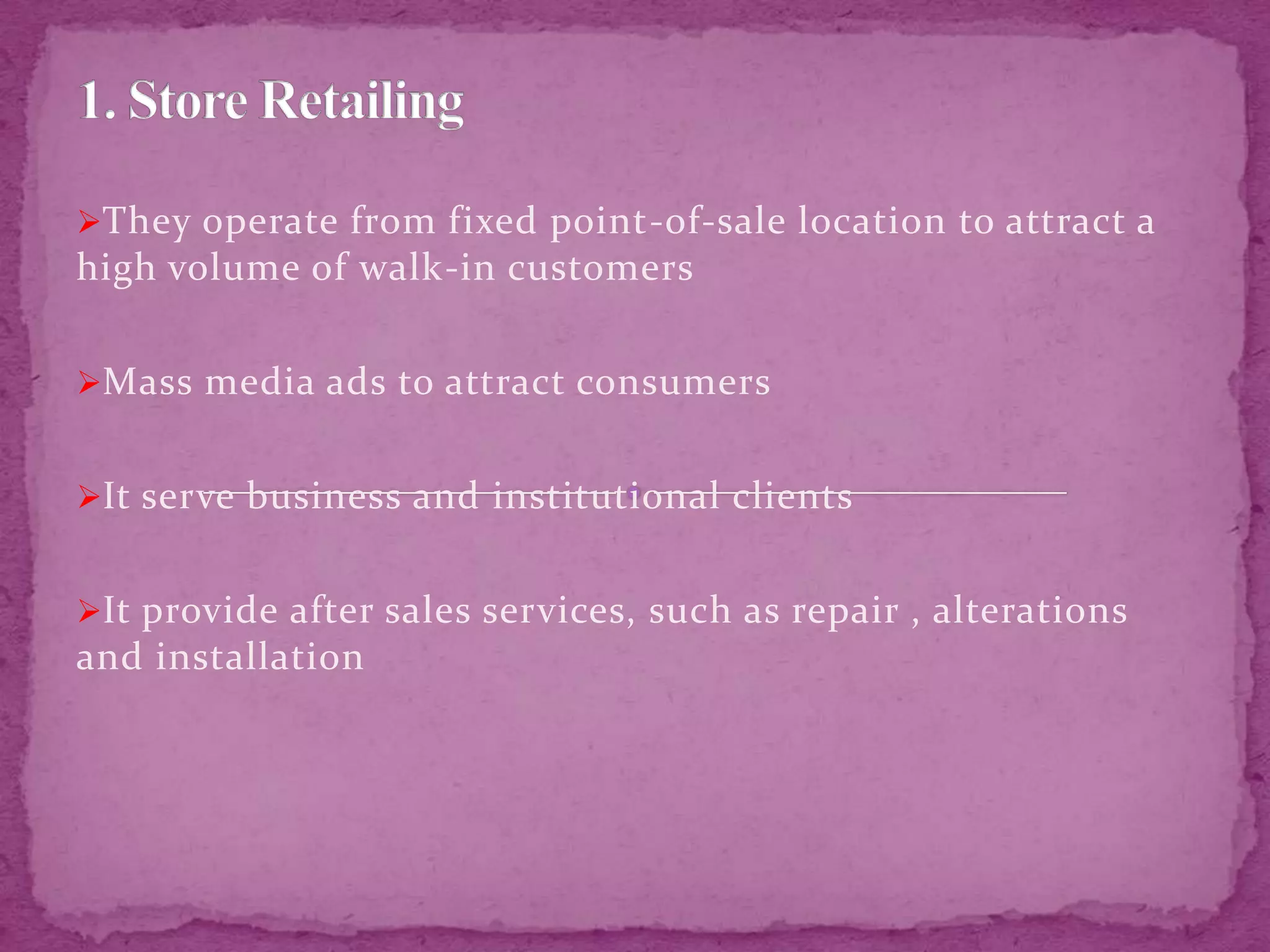 They operate from fixed point-of-sale location to attract a
high volume of walk-in customers
Mass media ads to attract consumers
It serve business and institutional clients
It provide after sales services, such as repair , alterations
and installation
 