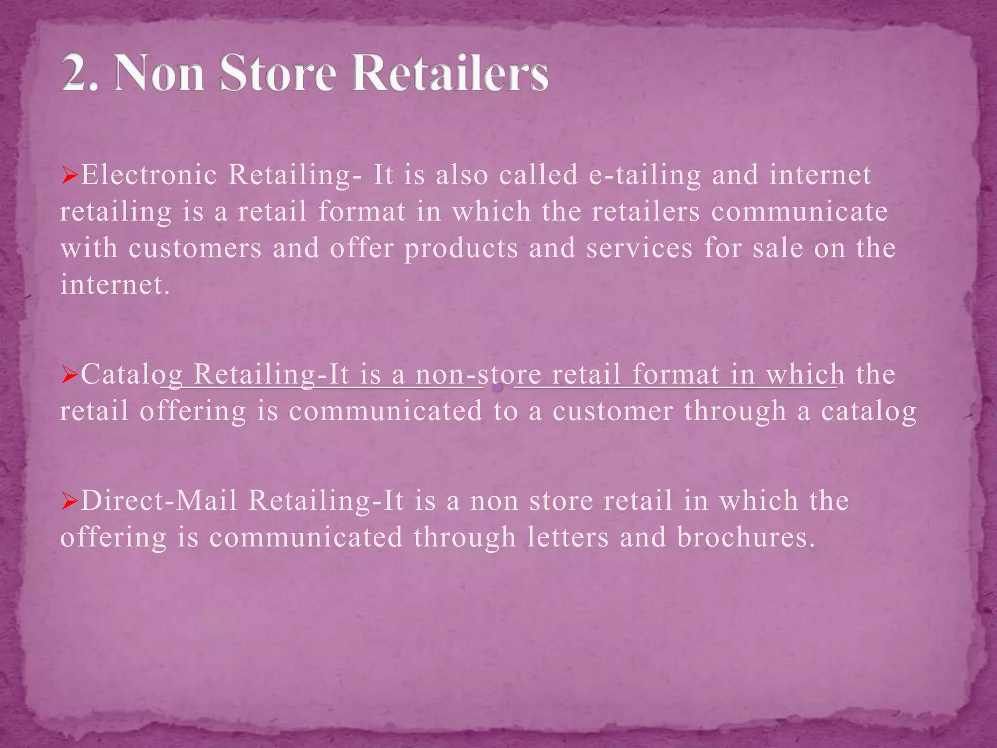 Electronic Retailing- It is also called e-tailing and internet
retailing is a retail format in which the retailers communicate
with customers and offer products and services for sale on the
internet.
Catalog Retailing-It is a non-store retail format in which the
retail offering is communicated to a customer through a catalog
Direct-Mail Retailing-It is a non store retail in which the
offering is communicated through letters and brochures.
 