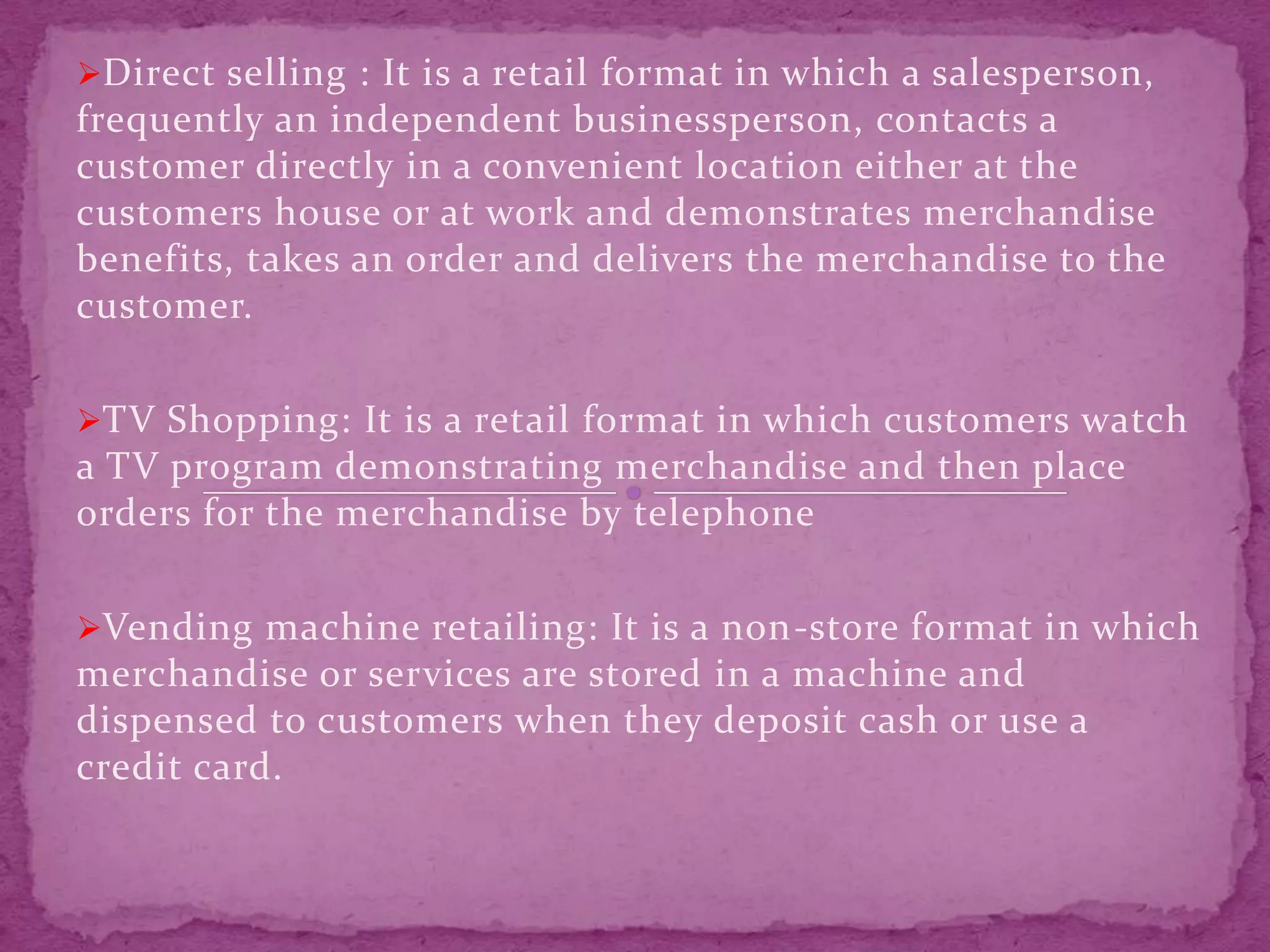 Direct selling : It is a retail format in which a salesperson,
frequently an independent businessperson, contacts a
customer directly in a convenient location either at the
customers house or at work and demonstrates merchandise
benefits, takes an order and delivers the merchandise to the
customer.
TV Shopping: It is a retail format in which customers watch
a TV program demonstrating merchandise and then place
orders for the merchandise by telephone
Vending machine retailing: It is a non-store format in which
merchandise or services are stored in a machine and
dispensed to customers when they deposit cash or use a
credit card.
 