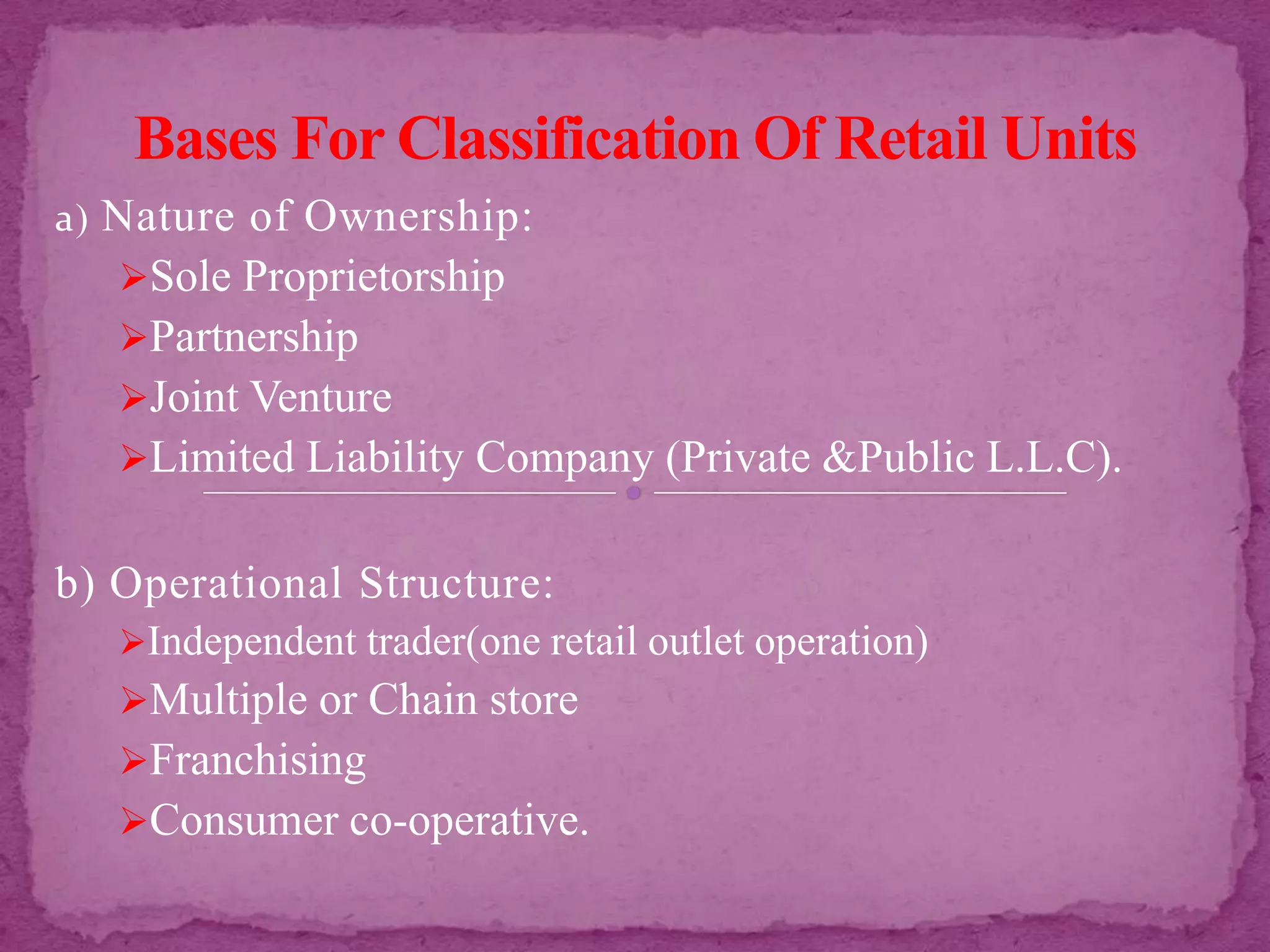a) Nature of Ownership:
Sole Proprietorship
Partnership
Joint Venture
Limited Liability Company (Private &Public L.L.C).
b) Operational Structure:
Independent trader(one retail outlet operation)
Multiple or Chain store
Franchising
Consumer co-operative.
 