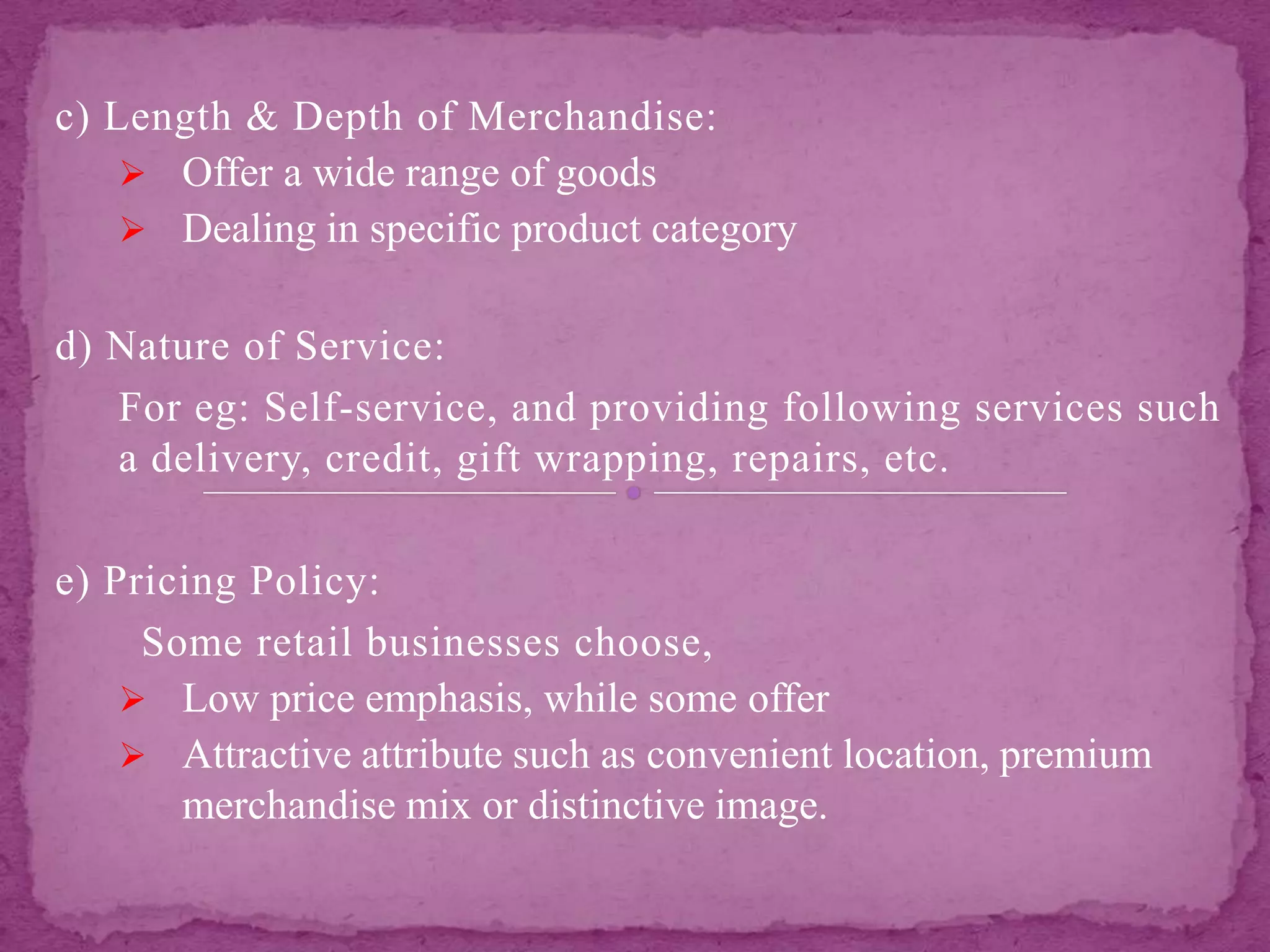 c) Length & Depth of Merchandise:
 Offer a wide range of goods
 Dealing in specific product category
d) Nature of Service:
For eg: Self-service, and providing following services such
a delivery, credit, gift wrapping, repairs, etc.
e) Pricing Policy:
Some retail businesses choose,
 Low price emphasis, while some offer
 Attractive attribute such as convenient location, premium
merchandise mix or distinctive image.
 