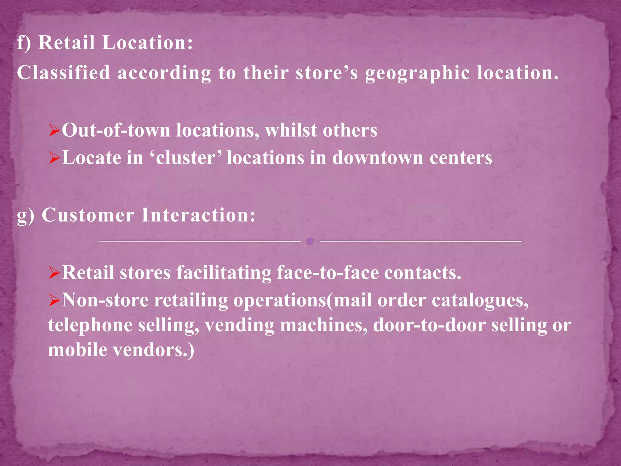 f) Retail Location:
Classified according to their store’s geographic location.
Out-of-town locations, whilst others
Locate in ‘cluster’ locations in downtown centers
g) Customer Interaction:
Retail stores facilitating face-to-face contacts.
Non-store retailing operations(mail order catalogues,
telephone selling, vending machines, door-to-door selling or
mobile vendors.)
 