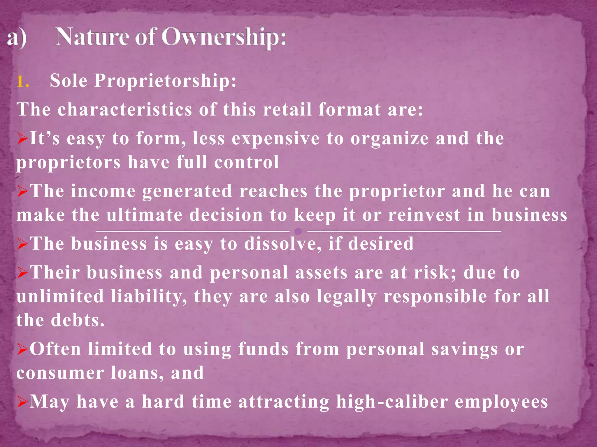 1. Sole Proprietorship:
The characteristics of this retail format are:
It’s easy to form, less expensive to organize and the
proprietors have full control
The income generated reaches the proprietor and he can
make the ultimate decision to keep it or reinvest in business
The business is easy to dissolve, if desired
Their business and personal assets are at risk; due to
unlimited liability, they are also legally responsible for all
the debts.
Often limited to using funds from personal savings or
consumer loans, and
May have a hard time attracting high-caliber employees
 