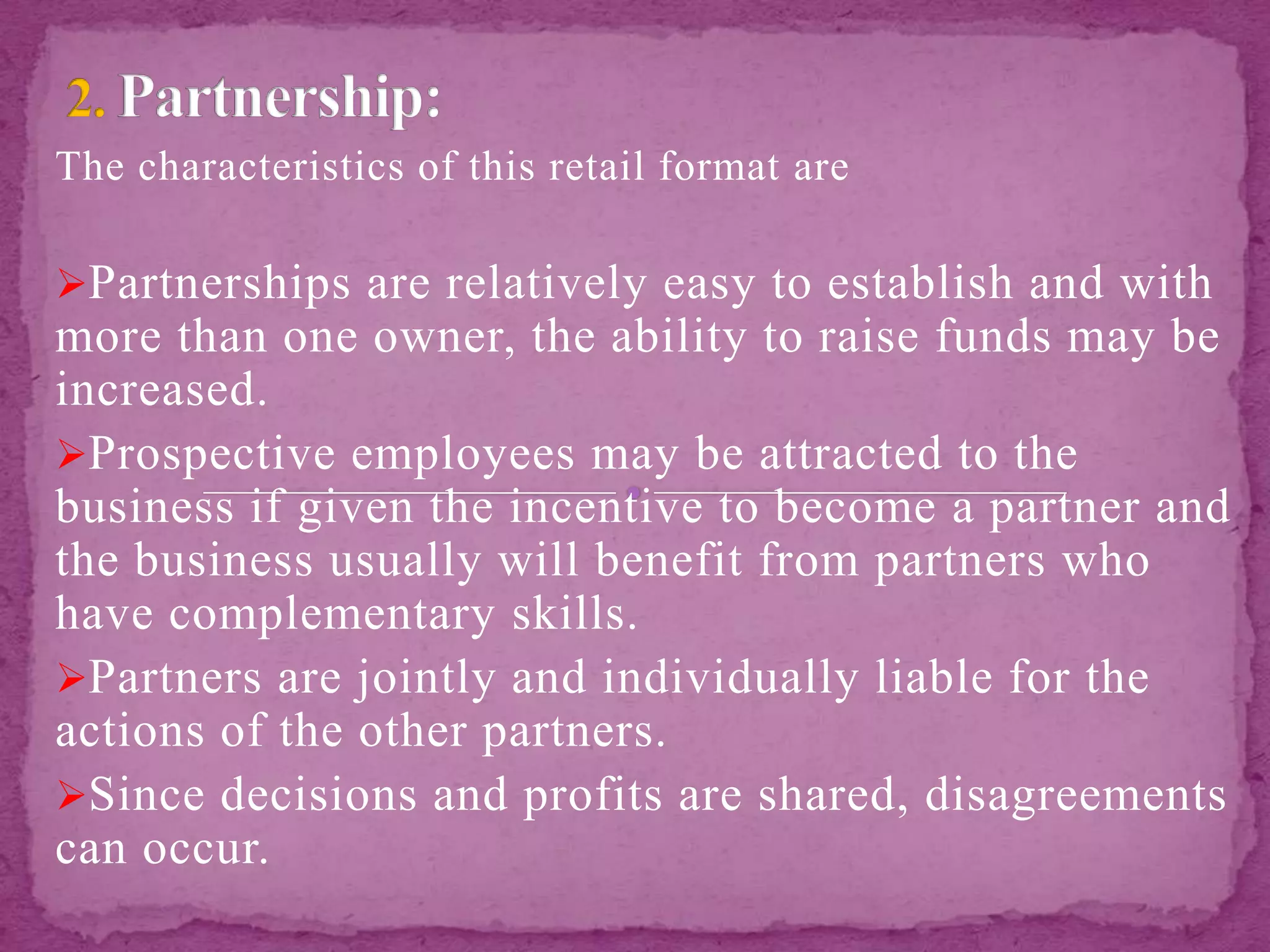 The characteristics of this retail format are
Partnerships are relatively easy to establish and with
more than one owner, the ability to raise funds may be
increased.
Prospective employees may be attracted to the
business if given the incentive to become a partner and
the business usually will benefit from partners who
have complementary skills.
Partners are jointly and individually liable for the
actions of the other partners.
Since decisions and profits are shared, disagreements
can occur.
 