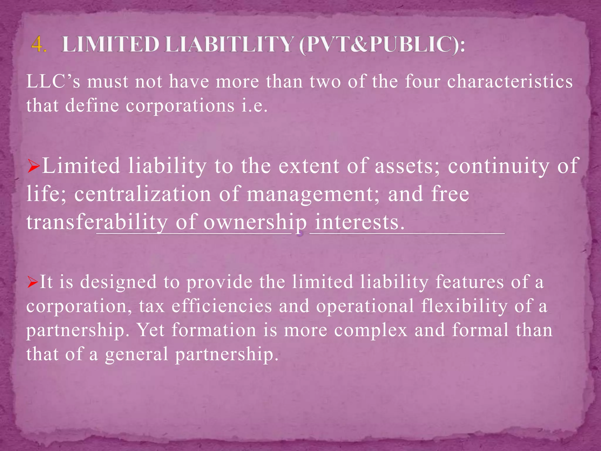 LLC’s must not have more than two of the four characteristics
that define corporations i.e.
Limited liability to the extent of assets; continuity of
life; centralization of management; and free
transferability of ownership interests.
It is designed to provide the limited liability features of a
corporation, tax efficiencies and operational flexibility of a
partnership. Yet formation is more complex and formal than
that of a general partnership.
 
