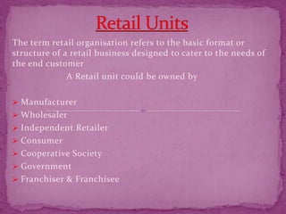 The term retail organisation refers to the basic format or
structure of a retail business designed to cater to the needs of
the end customer
A Retail unit could be owned by
 Manufacturer
 Wholesaler
 Independent Retailer
 Consumer
 Cooperative Society
 Government
 Franchiser & Franchisee
 