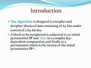  The algorithm is designed to encipher and
decipher blocks of data consisting of 64 bits under
control of a 64-bit key
 A block to be enciphered is subjected to an initial
permutation IP and then to a complex key-
dependent computation and finally to a
permutation which is the inverse of the initial
permutation IP-1.
Introduction
 