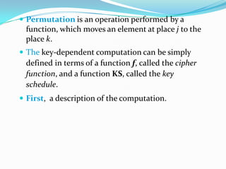  Permutation is an operation performed by a
function, which moves an element at place j to the
place k.
 The key-dependent computation can be simply
defined in terms of a function f, called the cipher
function, and a function KS, called the key
schedule.
 First, a description of the computation.
 