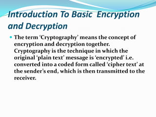 Introduction To Basic Encryption
and Decryption
 The term ‘Cryptography’ means the concept of
encryption and decryption together.
Cryptography is the technique in which the
original ‘plain text’ message is ‘encrypted’ i.e.
converted into a coded form called ‘cipher text’ at
the sender’s end, which is then transmitted to the
receiver.
 