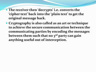  The receiver then ‘decrypts’ i.e. converts the
‘cipher text’ back into the ‘plain text’ to get the
original message back.
 Cryptography is also called as an art or technique
to achieve the secure communication between the
communicating parties by encoding the messages
between them such that no 3rd party can gain
anything useful out of interception.
 