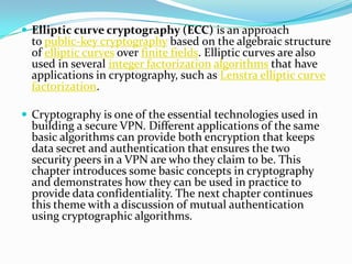  Elliptic curve cryptography (ECC) is an approach
to public-key cryptography based on the algebraic structure
of elliptic curves over finite fields. Elliptic curves are also
used in several integer factorization algorithms that have
applications in cryptography, such as Lenstra elliptic curve
factorization.
 Cryptography is one of the essential technologies used in
building a secure VPN. Different applications of the same
basic algorithms can provide both encryption that keeps
data secret and authentication that ensures the two
security peers in a VPN are who they claim to be. This
chapter introduces some basic concepts in cryptography
and demonstrates how they can be used in practice to
provide data confidentiality. The next chapter continues
this theme with a discussion of mutual authentication
using cryptographic algorithms.
 