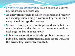  Symmetric-key cryptography is also known as a secret-
key, single key or private key.
 An encryption system in which the sender and receiver
of a message share a single, common key that is used to
encrypt and decrypt the message.
 Symmetric-key systems are simpler and faster, but their
main drawback is that the two parties must somehow
exchange the key in a secure way.
 Public-key encryption avoids this problem because the
public key can be distributed in a non-secure way, and
the private key is never transmitted.
 