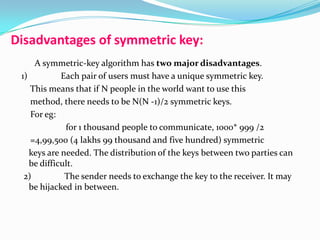 Disadvantages of symmetric key:
A symmetric-key algorithm has two major disadvantages.
1) Each pair of users must have a unique symmetric key.
This means that if N people in the world want to use this
method, there needs to be N(N -1)/2 symmetric keys.
For eg:
for 1 thousand people to communicate, 1000* 999 /2
=4,99,500 (4 lakhs 99 thousand and five hundred) symmetric
keys are needed. The distribution of the keys between two parties can
be difficult.
2) The sender needs to exchange the key to the receiver. It may
be hijacked in between.
 