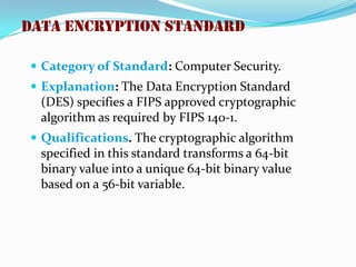  Category of Standard: Computer Security.
 Explanation: The Data Encryption Standard
(DES) specifies a FIPS approved cryptographic
algorithm as required by FIPS 140-1.
 Qualifications. The cryptographic algorithm
specified in this standard transforms a 64-bit
binary value into a unique 64-bit binary value
based on a 56-bit variable.
Data Encryption Standard
 