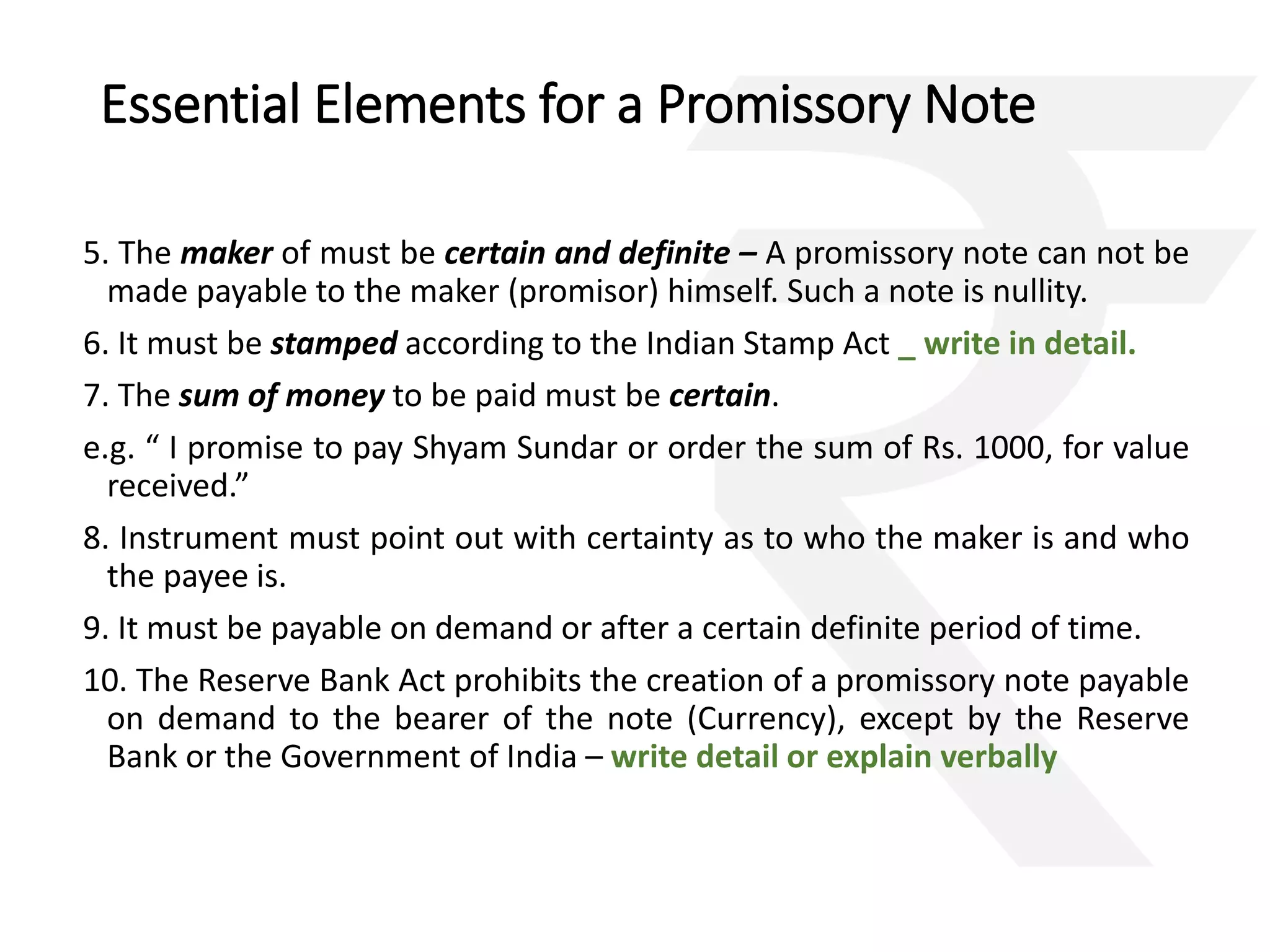 Essential Elements for a Promissory Note 
5. The maker of must be certain and definite – A promissory note can not be 
made payable to the maker (promisor) himself. Such a note is nullity. 
6. It must be stamped according to the Indian Stamp Act _ write in detail. 
7. The sum of money to be paid must be certain. 
e.g. “ I promise to pay Shyam Sundar or order the sum of Rs. 1000, for value 
received.” 
8. Instrument must point out with certainty as to who the maker is and who 
the payee is. 
9. It must be payable on demand or after a certain definite period of time. 
10. The Reserve Bank Act prohibits the creation of a promissory note payable 
on demand to the bearer of the note (Currency), except by the Reserve 
Bank or the Government of India – write detail or explain verbally 
 