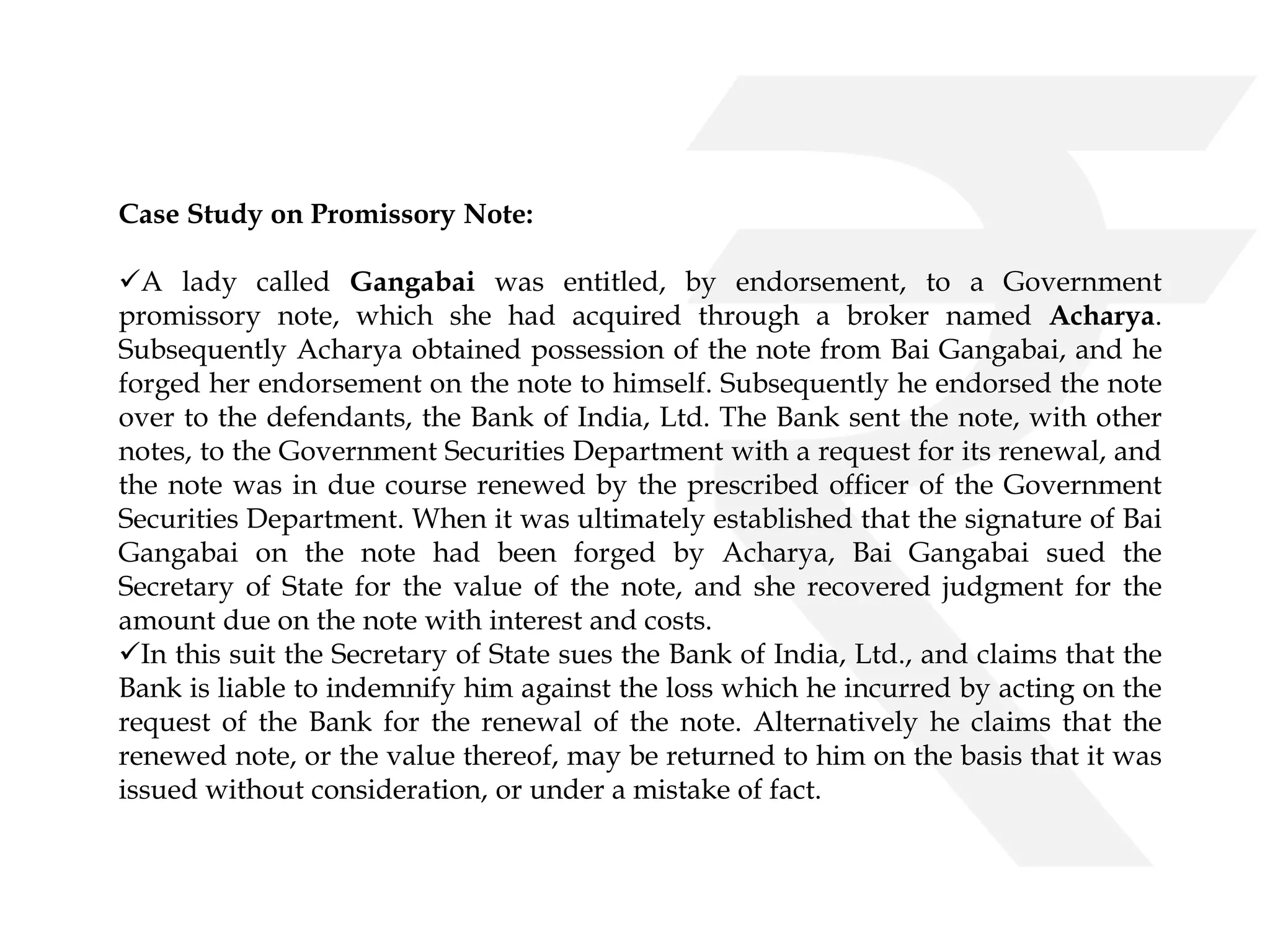 Case Study on Promissory Note: 
A lady called Gangabai was entitled, by endorsement, to a Government 
promissory note, which she had acquired through a broker named Acharya. 
Subsequently Acharya obtained possession of the note from Bai Gangabai, and he 
forged her endorsement on the note to himself. Subsequently he endorsed the note 
over to the defendants, the Bank of India, Ltd. The Bank sent the note, with other 
notes, to the Government Securities Department with a request for its renewal, and 
the note was in due course renewed by the prescribed officer of the Government 
Securities Department. When it was ultimately established that the signature of Bai 
Gangabai on the note had been forged by Acharya, Bai Gangabai sued the 
Secretary of State for the value of the note, and she recovered judgment for the 
amount due on the note with interest and costs. 
In this suit the Secretary of State sues the Bank of India, Ltd., and claims that the 
Bank is liable to indemnify him against the loss which he incurred by acting on the 
request of the Bank for the renewal of the note. Alternatively he claims that the 
renewed note, or the value thereof, may be returned to him on the basis that it was 
issued without consideration, or under a mistake of fact. 
 