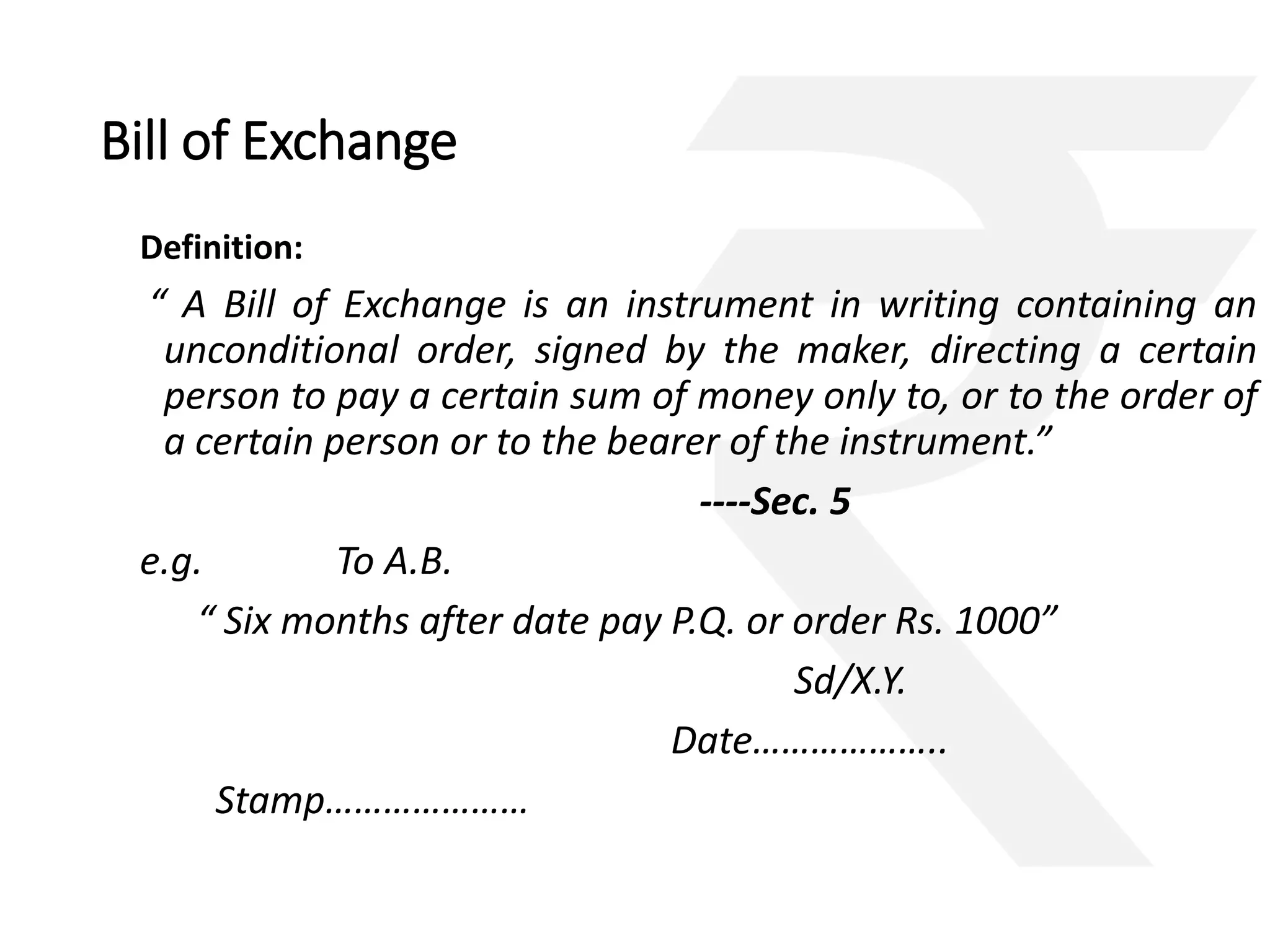 Bill of Exchange 
Definition: 
“ A Bill of Exchange is an instrument in writing containing an 
unconditional order, signed by the maker, directing a certain 
person to pay a certain sum of money only to, or to the order of 
a certain person or to the bearer of the instrument.” 
----Sec. 5 
e.g. To A.B. 
“ Six months after date pay P.Q. or order Rs. 1000” 
Sd/X.Y. 
Date……………….. 
Stamp………………… 
 