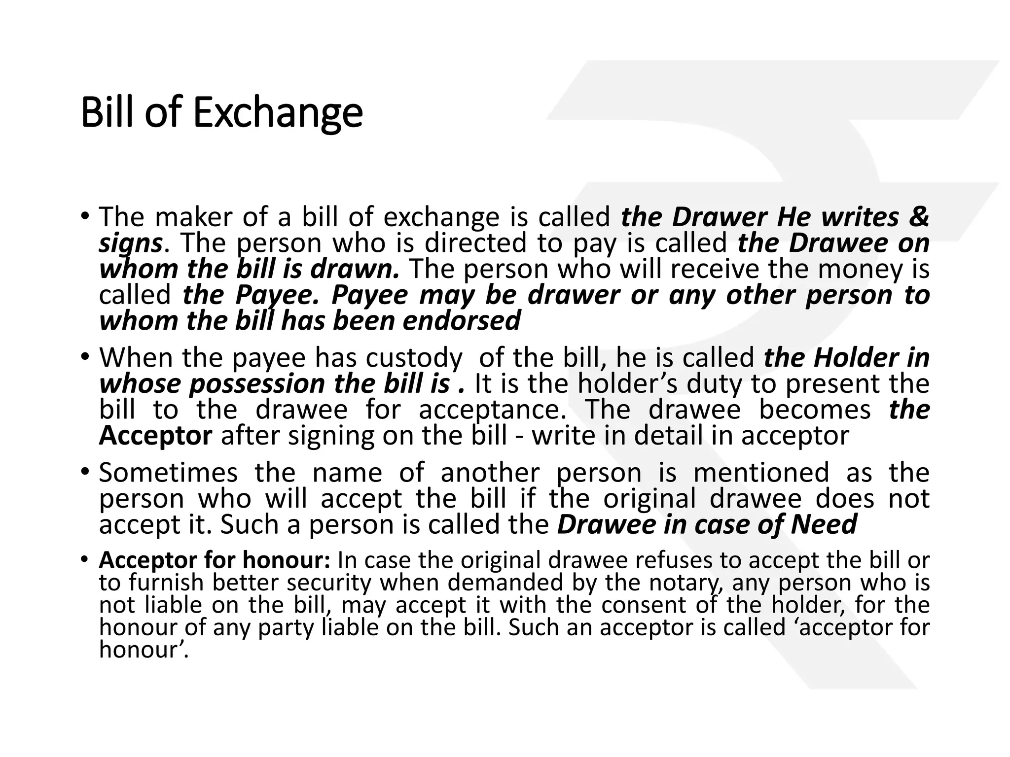 Bill of Exchange 
• The maker of a bill of exchange is called the Drawer He writes & 
signs. The person who is directed to pay is called the Drawee on 
whom the bill is drawn. The person who will receive the money is 
called the Payee. Payee may be drawer or any other person to 
whom the bill has been endorsed 
• When the payee has custody of the bill, he is called the Holder in 
whose possession the bill is . It is the holder’s duty to present the 
bill to the drawee for acceptance. The drawee becomes the 
Acceptor after signing on the bill - write in detail in acceptor 
• Sometimes the name of another person is mentioned as the 
person who will accept the bill if the original drawee does not 
accept it. Such a person is called the Drawee in case of Need 
• Acceptor for honour: In case the original drawee refuses to accept the bill or 
to furnish better security when demanded by the notary, any person who is 
not liable on the bill, may accept it with the consent of the holder, for the 
honour of any party liable on the bill. Such an acceptor is called ‘acceptor for 
honour’. 
 
