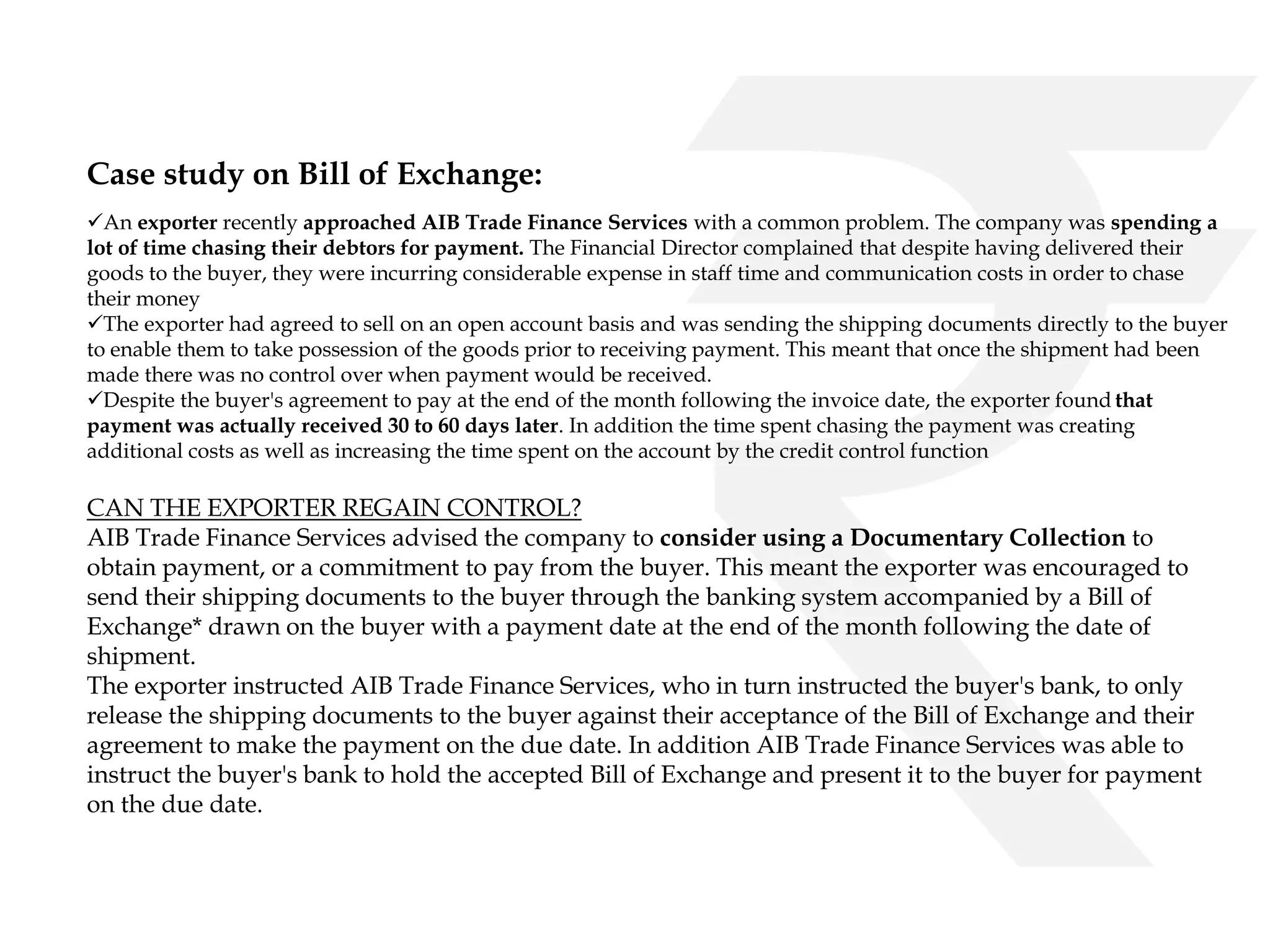 Case study on Bill of Exchange: 
An exporter recently approached AIB Trade Finance Services with a common problem. The company was spending a 
lot of time chasing their debtors for payment. The Financial Director complained that despite having delivered their 
goods to the buyer, they were incurring considerable expense in staff time and communication costs in order to chase 
their money 
The exporter had agreed to sell on an open account basis and was sending the shipping documents directly to the buyer 
to enable them to take possession of the goods prior to receiving payment. This meant that once the shipment had been 
made there was no control over when payment would be received. 
Despite the buyer's agreement to pay at the end of the month following the invoice date, the exporter found that 
payment was actually received 30 to 60 days later. In addition the time spent chasing the payment was creating 
additional costs as well as increasing the time spent on the account by the credit control function 
CAN THE EXPORTER REGAIN CONTROL? 
AIB Trade Finance Services advised the company to consider using a Documentary Collection to 
obtain payment, or a commitment to pay from the buyer. This meant the exporter was encouraged to 
send their shipping documents to the buyer through the banking system accompanied by a Bill of 
Exchange* drawn on the buyer with a payment date at the end of the month following the date of 
shipment. 
The exporter instructed AIB Trade Finance Services, who in turn instructed the buyer's bank, to only 
release the shipping documents to the buyer against their acceptance of the Bill of Exchange and their 
agreement to make the payment on the due date. In addition AIB Trade Finance Services was able to 
instruct the buyer's bank to hold the accepted Bill of Exchange and present it to the buyer for payment 
on the due date. 
 
