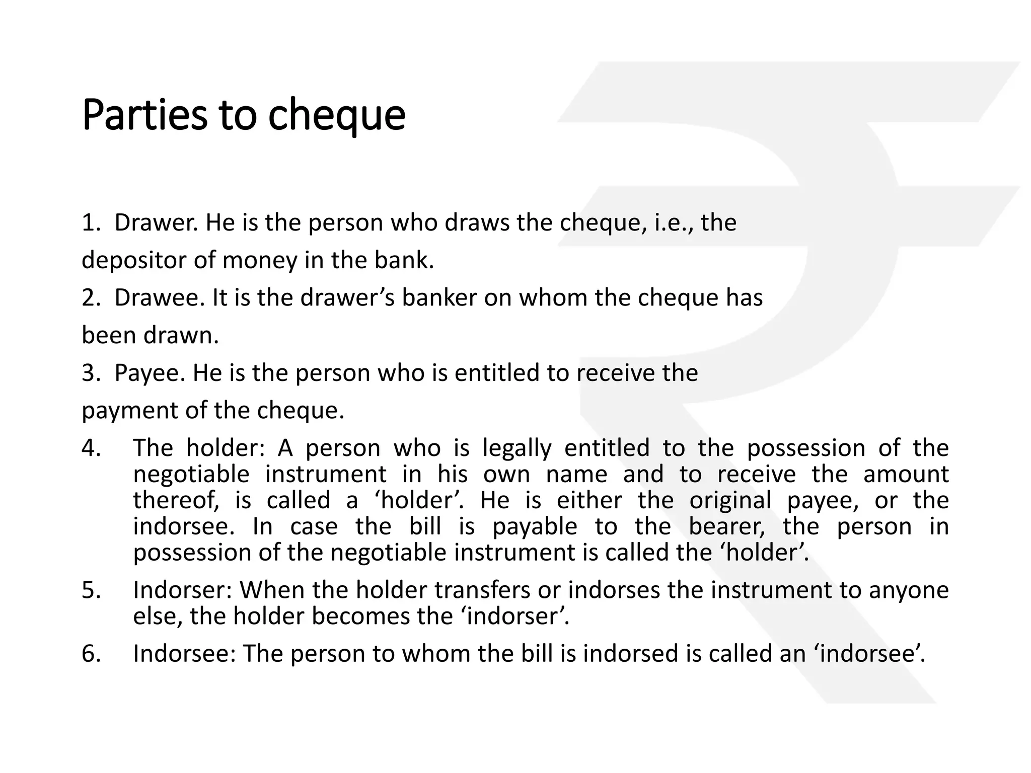 Parties to cheque 
1. Drawer. He is the person who draws the cheque, i.e., the 
depositor of money in the bank. 
2. Drawee. It is the drawer’s banker on whom the cheque has 
been drawn. 
3. Payee. He is the person who is entitled to receive the 
payment of the cheque. 
4. The holder: A person who is legally entitled to the possession of the 
negotiable instrument in his own name and to receive the amount 
thereof, is called a ‘holder’. He is either the original payee, or the 
indorsee. In case the bill is payable to the bearer, the person in 
possession of the negotiable instrument is called the ‘holder’. 
5. Indorser: When the holder transfers or indorses the instrument to anyone 
else, the holder becomes the ‘indorser’. 
6. Indorsee: The person to whom the bill is indorsed is called an ‘indorsee’. 
 