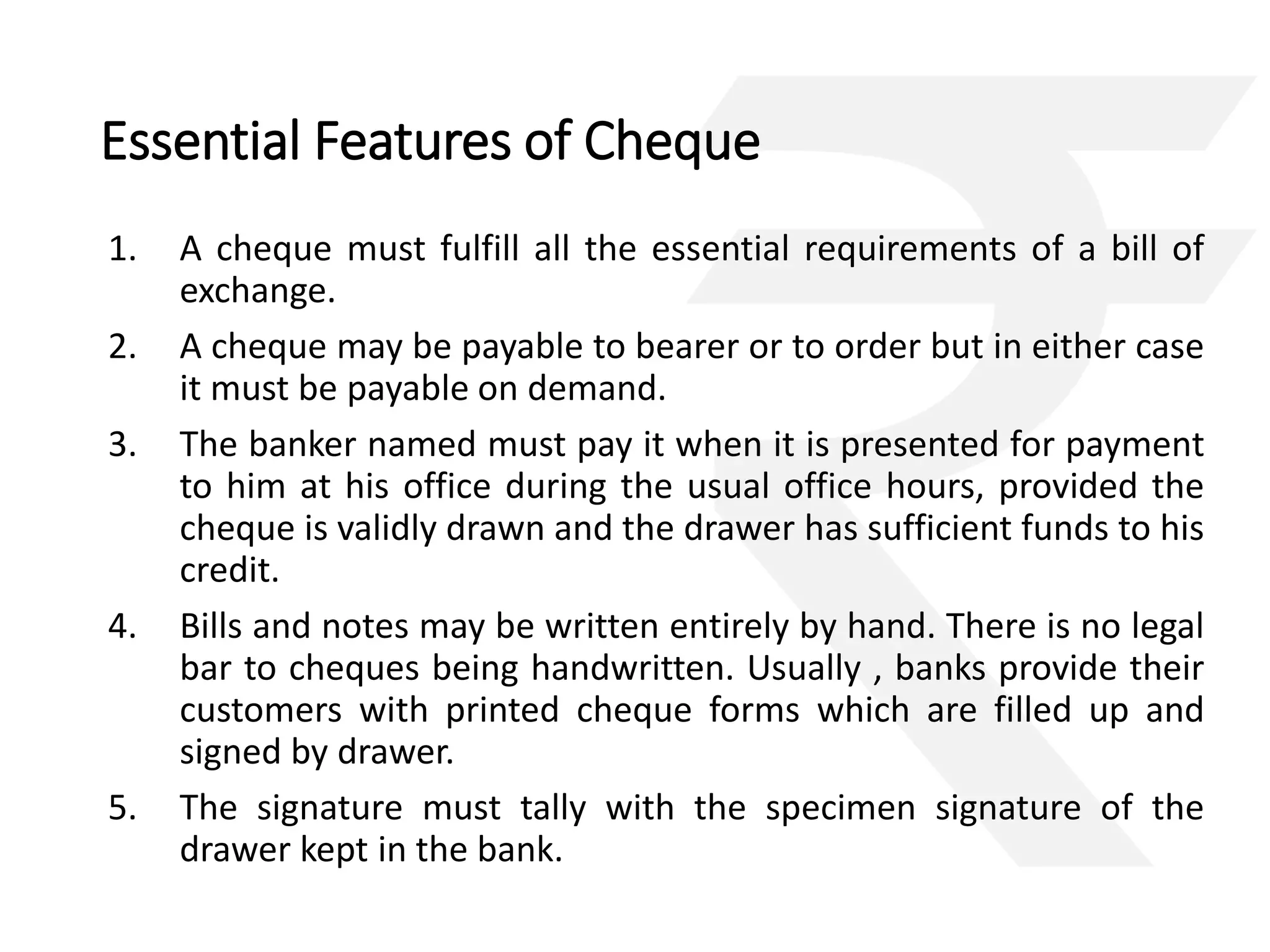 Essential Features of Cheque 
1. A cheque must fulfill all the essential requirements of a bill of 
exchange. 
2. A cheque may be payable to bearer or to order but in either case 
it must be payable on demand. 
3. The banker named must pay it when it is presented for payment 
to him at his office during the usual office hours, provided the 
cheque is validly drawn and the drawer has sufficient funds to his 
credit. 
4. Bills and notes may be written entirely by hand. There is no legal 
bar to cheques being handwritten. Usually , banks provide their 
customers with printed cheque forms which are filled up and 
signed by drawer. 
5. The signature must tally with the specimen signature of the 
drawer kept in the bank. 
 