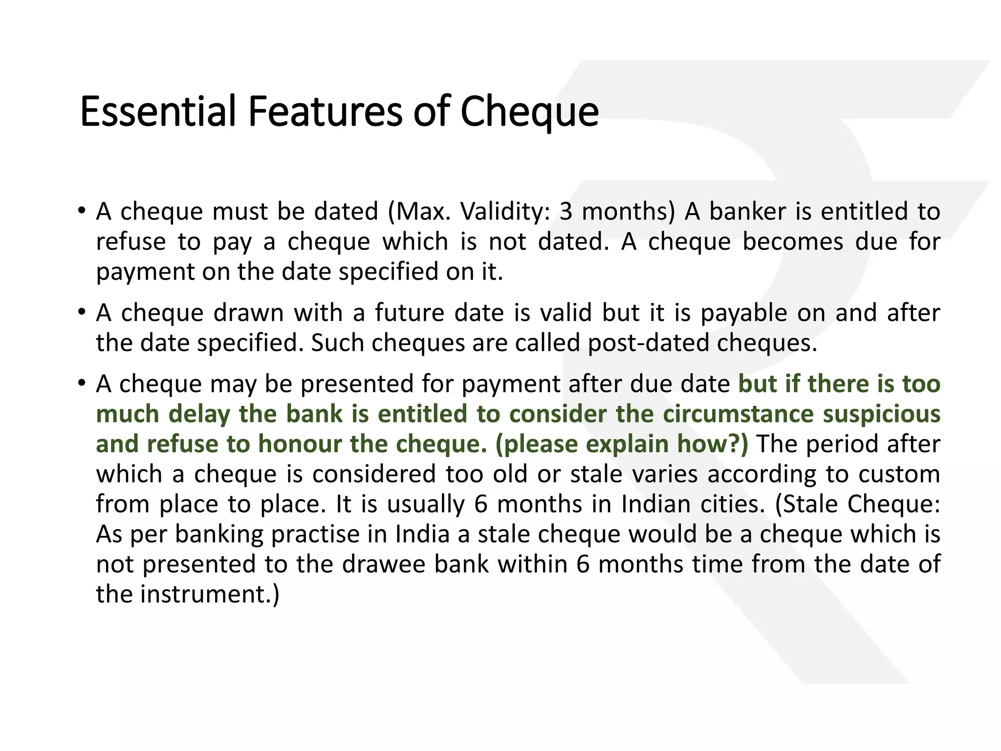 Essential Features of Cheque 
• A cheque must be dated (Max. Validity: 3 months) A banker is entitled to 
refuse to pay a cheque which is not dated. A cheque becomes due for 
payment on the date specified on it. 
• A cheque drawn with a future date is valid but it is payable on and after 
the date specified. Such cheques are called post-dated cheques. 
• A cheque may be presented for payment after due date but if there is too 
much delay the bank is entitled to consider the circumstance suspicious 
and refuse to honour the cheque. (please explain how?) The period after 
which a cheque is considered too old or stale varies according to custom 
from place to place. It is usually 6 months in Indian cities. (Stale Cheque: 
As per banking practise in India a stale cheque would be a cheque which is 
not presented to the drawee bank within 6 months time from the date of 
the instrument.) 
 