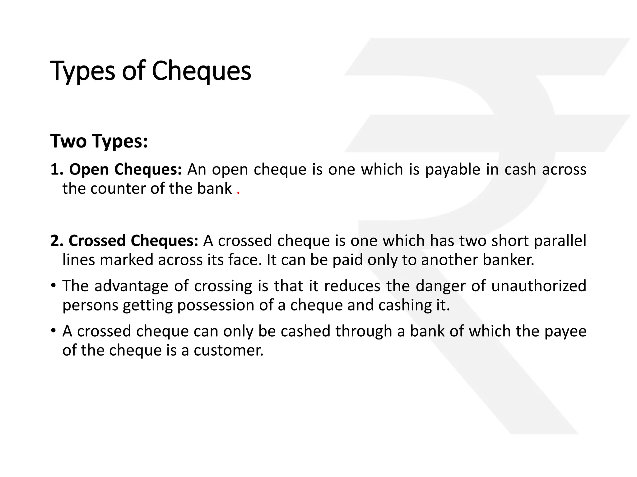Types of Cheques 
Two Types: 
1. Open Cheques: An open cheque is one which is payable in cash across 
the counter of the bank . 
2. Crossed Cheques: A crossed cheque is one which has two short parallel 
lines marked across its face. It can be paid only to another banker. 
• The advantage of crossing is that it reduces the danger of unauthorized 
persons getting possession of a cheque and cashing it. 
• A crossed cheque can only be cashed through a bank of which the payee 
of the cheque is a customer. 
 