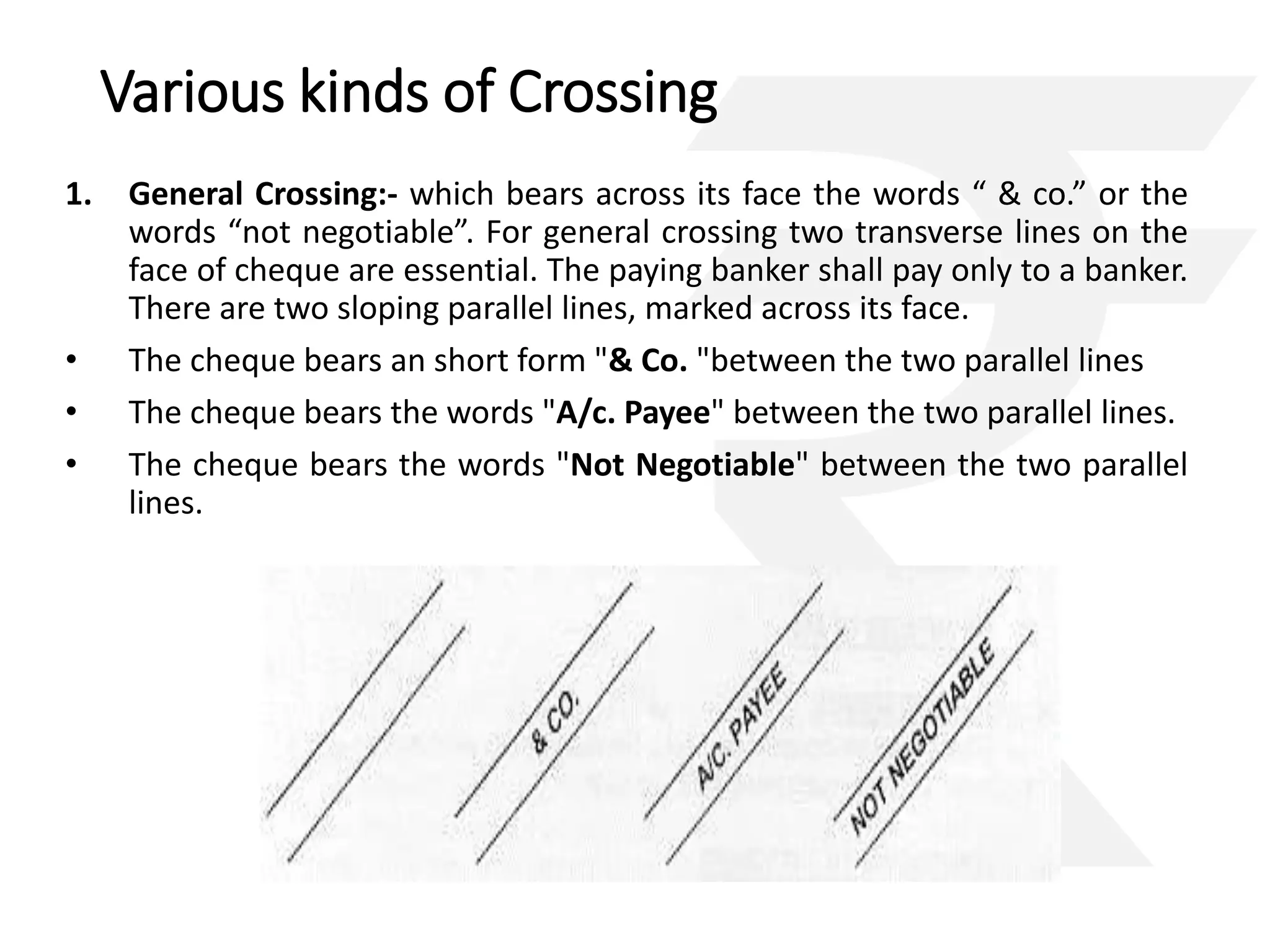 Various kinds of Crossing 
1. General Crossing:- which bears across its face the words “ & co.” or the 
words “not negotiable”. For general crossing two transverse lines on the 
face of cheque are essential. The paying banker shall pay only to a banker. 
There are two sloping parallel lines, marked across its face. 
• The cheque bears an short form "& Co. "between the two parallel lines 
• The cheque bears the words "A/c. Payee" between the two parallel lines. 
• The cheque bears the words "Not Negotiable" between the two parallel 
lines. 
 
