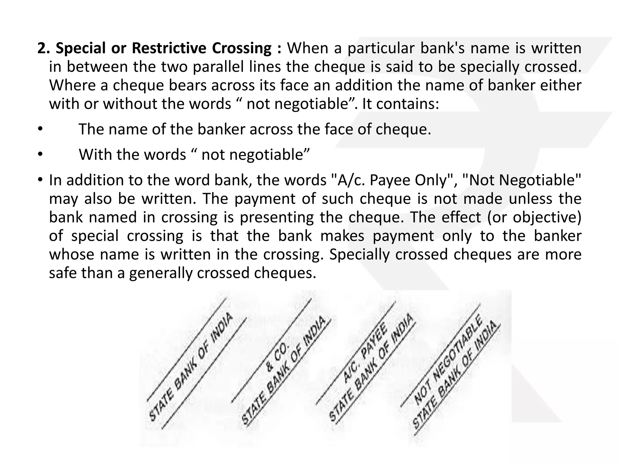2. Special or Restrictive Crossing : When a particular bank's name is written 
in between the two parallel lines the cheque is said to be specially crossed. 
Where a cheque bears across its face an addition the name of banker either 
with or without the words “ not negotiable”. It contains: 
• The name of the banker across the face of cheque. 
• With the words “ not negotiable” 
• In addition to the word bank, the words "A/c. Payee Only", "Not Negotiable" 
may also be written. The payment of such cheque is not made unless the 
bank named in crossing is presenting the cheque. The effect (or objective) 
of special crossing is that the bank makes payment only to the banker 
whose name is written in the crossing. Specially crossed cheques are more 
safe than a generally crossed cheques. 
 
