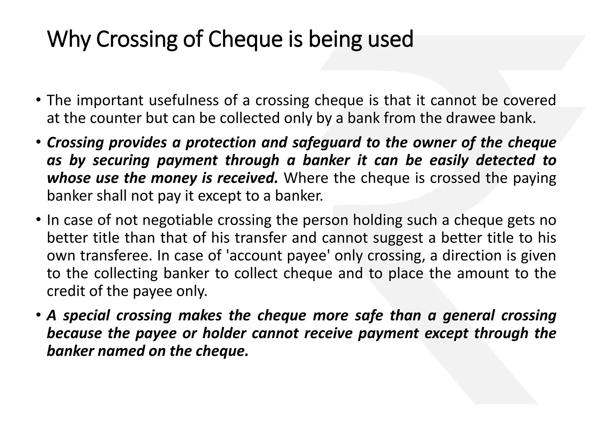 Why Crossing of Cheque is being used 
• The important usefulness of a crossing cheque is that it cannot be covered 
at the counter but can be collected only by a bank from the drawee bank. 
• Crossing provides a protection and safeguard to the owner of the cheque 
as by securing payment through a banker it can be easily detected to 
whose use the money is received. Where the cheque is crossed the paying 
banker shall not pay it except to a banker. 
• In case of not negotiable crossing the person holding such a cheque gets no 
better title than that of his transfer and cannot suggest a better title to his 
own transferee. In case of 'account payee' only crossing, a direction is given 
to the collecting banker to collect cheque and to place the amount to the 
credit of the payee only. 
• A special crossing makes the cheque more safe than a general crossing 
because the payee or holder cannot receive payment except through the 
banker named on the cheque. 
 