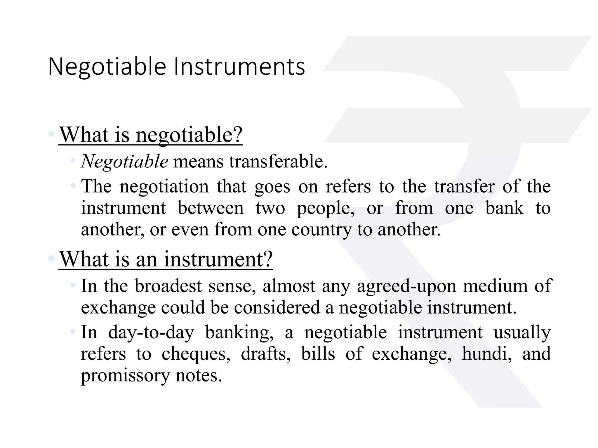 Negotiable Instruments 
•What is negotiable? 
• Negotiable means transferable. 
• The negotiation that goes on refers to the transfer of the 
instrument between two people, or from one bank to 
another, or even from one country to another. 
•What is an instrument? 
• In the broadest sense, almost any agreed-upon medium of 
exchange could be considered a negotiable instrument. 
• In day-to-day banking, a negotiable instrument usually 
refers to cheques, drafts, bills of exchange, hundi, and 
promissory notes. 
 