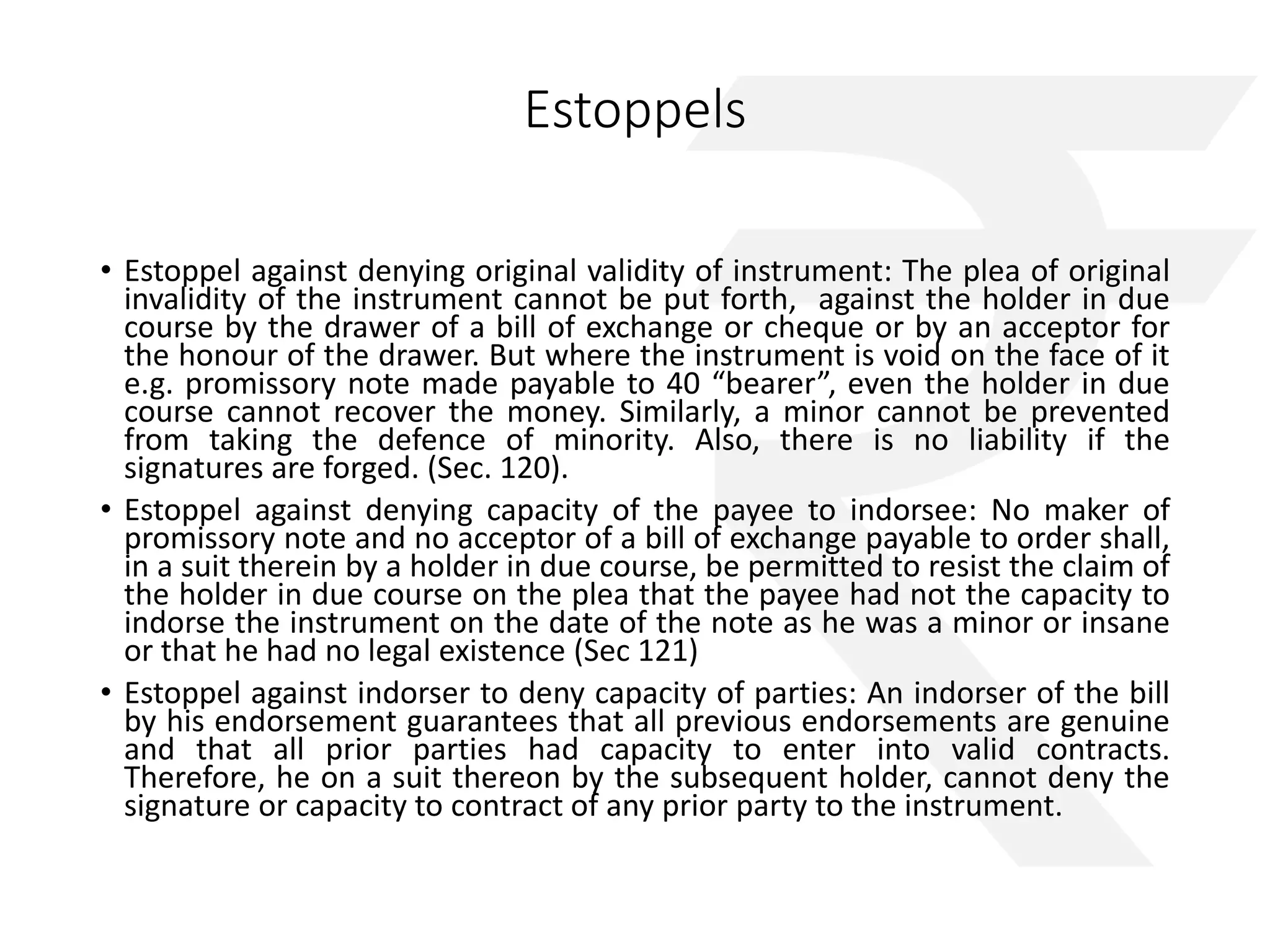 Estoppels 
• Estoppel against denying original validity of instrument: The plea of original 
invalidity of the instrument cannot be put forth, against the holder in due 
course by the drawer of a bill of exchange or cheque or by an acceptor for 
the honour of the drawer. But where the instrument is void on the face of it 
e.g. promissory note made payable to 40 “bearer”, even the holder in due 
course cannot recover the money. Similarly, a minor cannot be prevented 
from taking the defence of minority. Also, there is no liability if the 
signatures are forged. (Sec. 120). 
• Estoppel against denying capacity of the payee to indorsee: No maker of 
promissory note and no acceptor of a bill of exchange payable to order shall, 
in a suit therein by a holder in due course, be permitted to resist the claim of 
the holder in due course on the plea that the payee had not the capacity to 
indorse the instrument on the date of the note as he was a minor or insane 
or that he had no legal existence (Sec 121) 
• Estoppel against indorser to deny capacity of parties: An indorser of the bill 
by his endorsement guarantees that all previous endorsements are genuine 
and that all prior parties had capacity to enter into valid contracts. 
Therefore, he on a suit thereon by the subsequent holder, cannot deny the 
signature or capacity to contract of any prior party to the instrument. 
 