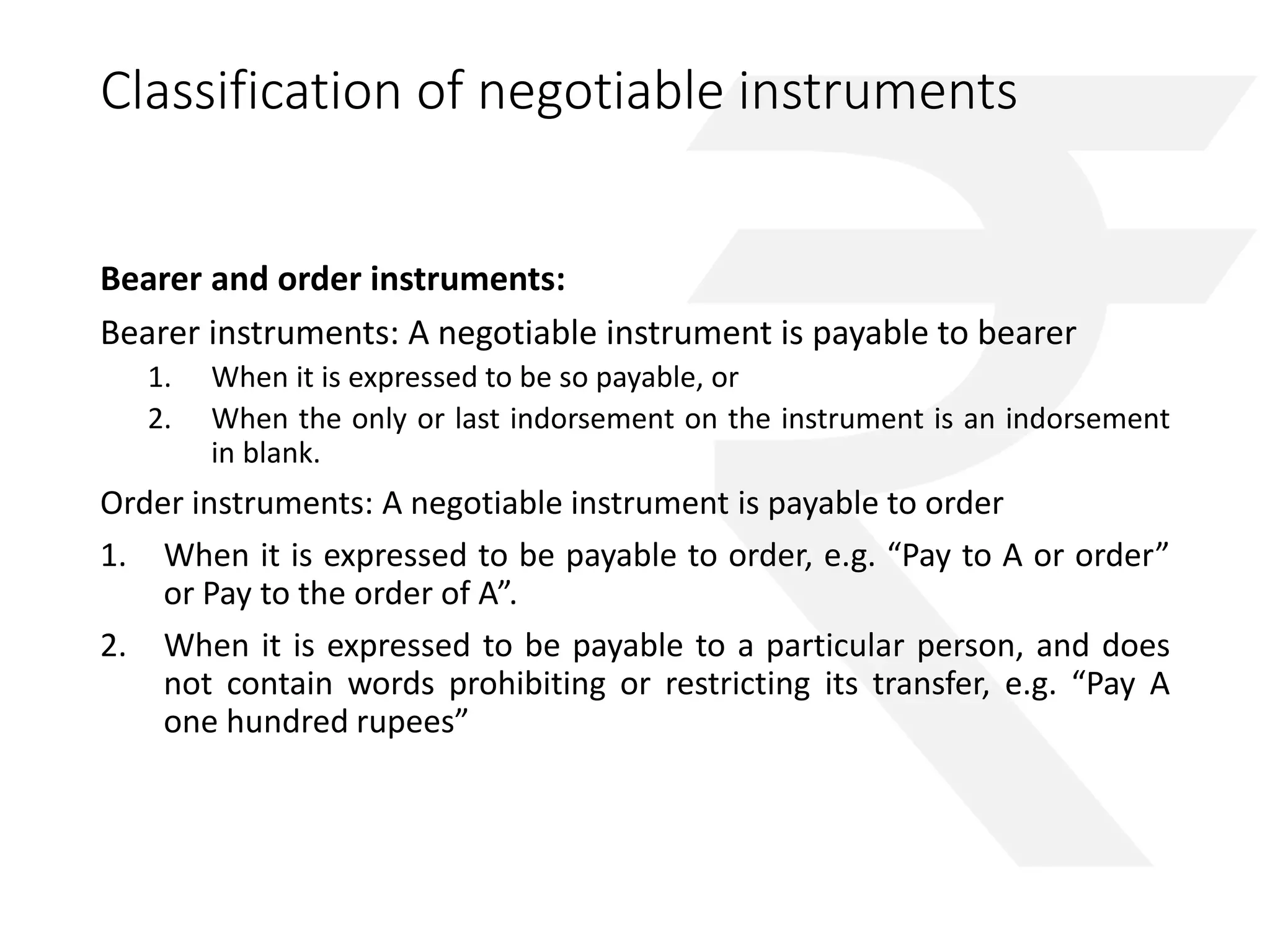 Classification of negotiable instruments 
Bearer and order instruments: 
Bearer instruments: A negotiable instrument is payable to bearer 
1. When it is expressed to be so payable, or 
2. When the only or last indorsement on the instrument is an indorsement 
in blank. 
Order instruments: A negotiable instrument is payable to order 
1. When it is expressed to be payable to order, e.g. “Pay to A or order” 
or Pay to the order of A”. 
2. When it is expressed to be payable to a particular person, and does 
not contain words prohibiting or restricting its transfer, e.g. “Pay A 
one hundred rupees” 
 