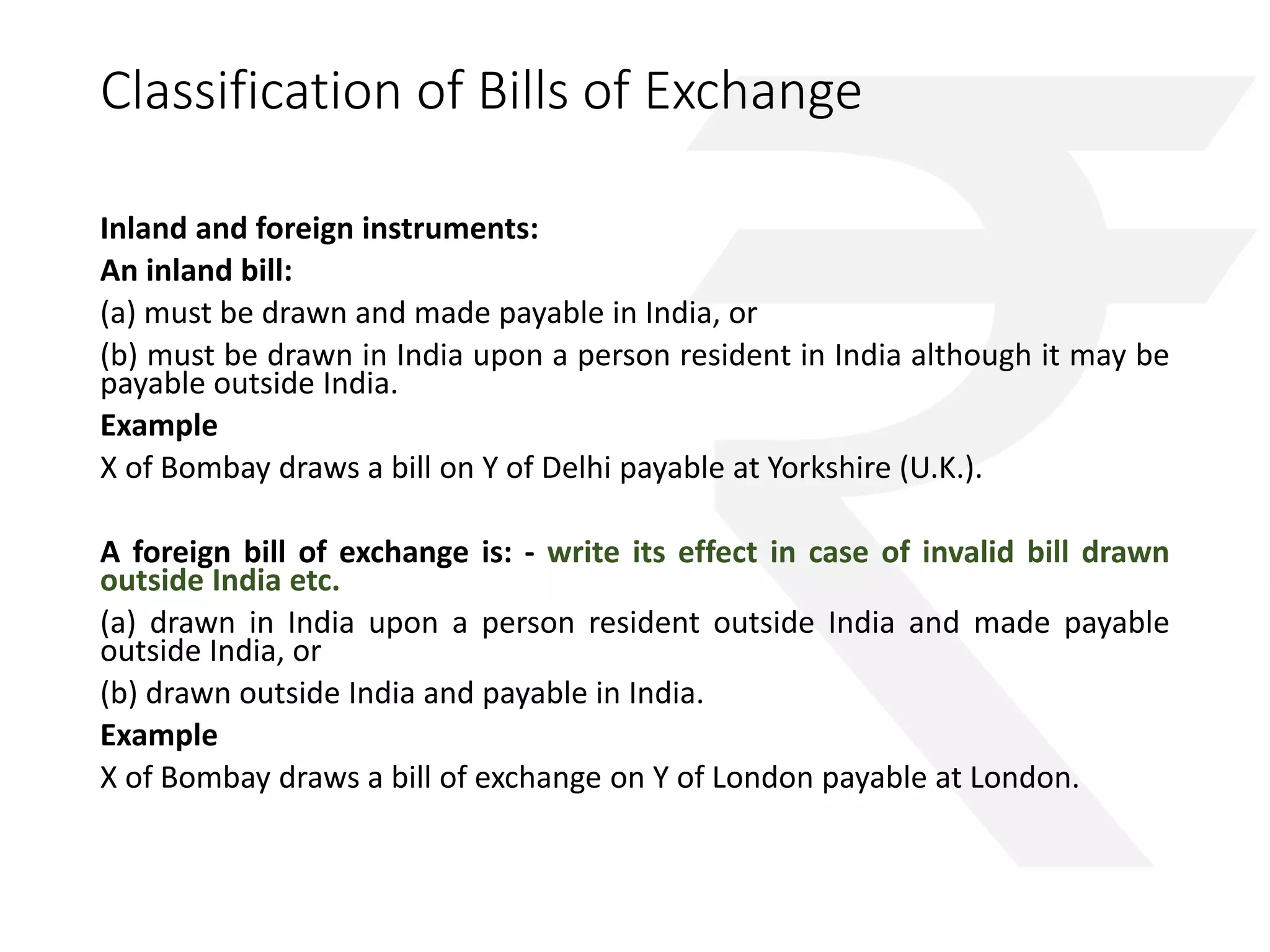 Classification of Bills of Exchange 
Inland and foreign instruments: 
An inland bill: 
(a) must be drawn and made payable in India, or 
(b) must be drawn in India upon a person resident in India although it may be 
payable outside India. 
Example 
X of Bombay draws a bill on Y of Delhi payable at Yorkshire (U.K.). 
A foreign bill of exchange is: - write its effect in case of invalid bill drawn 
outside India etc. 
(a) drawn in India upon a person resident outside India and made payable 
outside India, or 
(b) drawn outside India and payable in India. 
Example 
X of Bombay draws a bill of exchange on Y of London payable at London. 
 