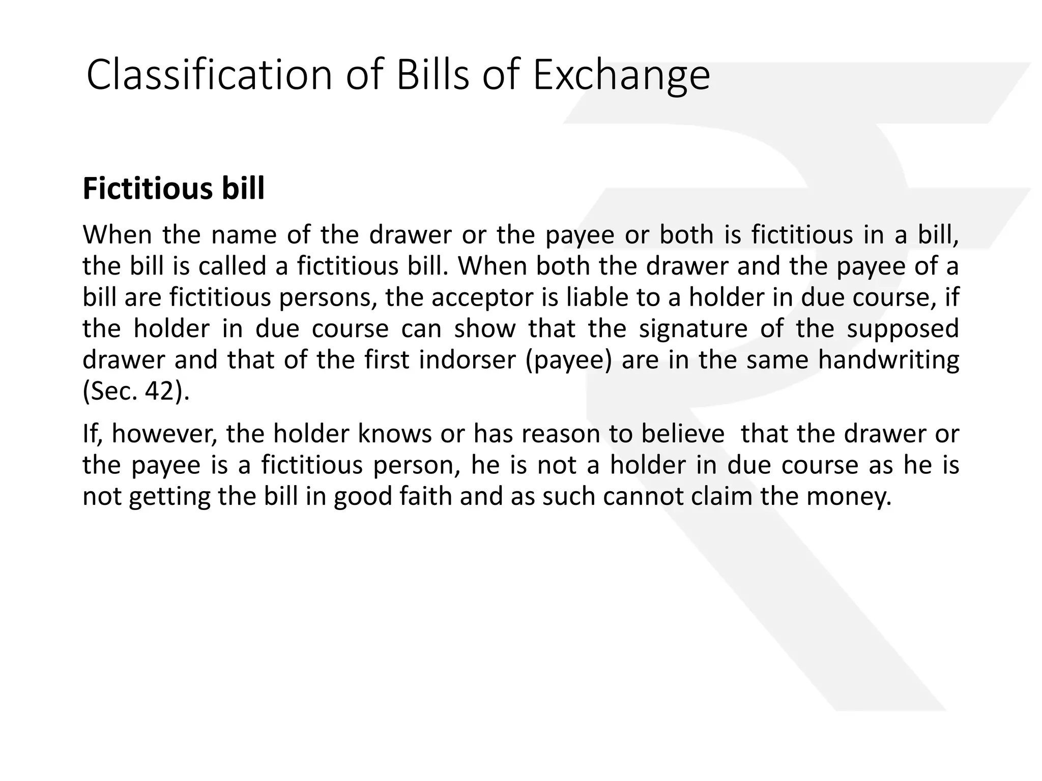 Classification of Bills of Exchange 
Fictitious bill 
When the name of the drawer or the payee or both is fictitious in a bill, 
the bill is called a fictitious bill. When both the drawer and the payee of a 
bill are fictitious persons, the acceptor is liable to a holder in due course, if 
the holder in due course can show that the signature of the supposed 
drawer and that of the first indorser (payee) are in the same handwriting 
(Sec. 42). 
If, however, the holder knows or has reason to believe that the drawer or 
the payee is a fictitious person, he is not a holder in due course as he is 
not getting the bill in good faith and as such cannot claim the money. 
 