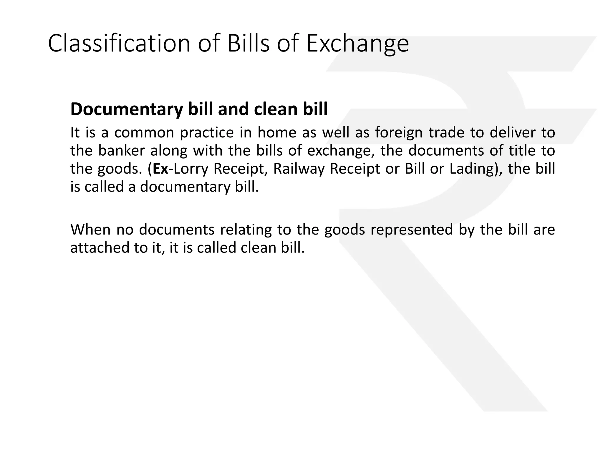Classification of Bills of Exchange 
Documentary bill and clean bill 
It is a common practice in home as well as foreign trade to deliver to 
the banker along with the bills of exchange, the documents of title to 
the goods. (Ex-Lorry Receipt, Railway Receipt or Bill or Lading), the bill 
is called a documentary bill. 
When no documents relating to the goods represented by the bill are 
attached to it, it is called clean bill. 
 