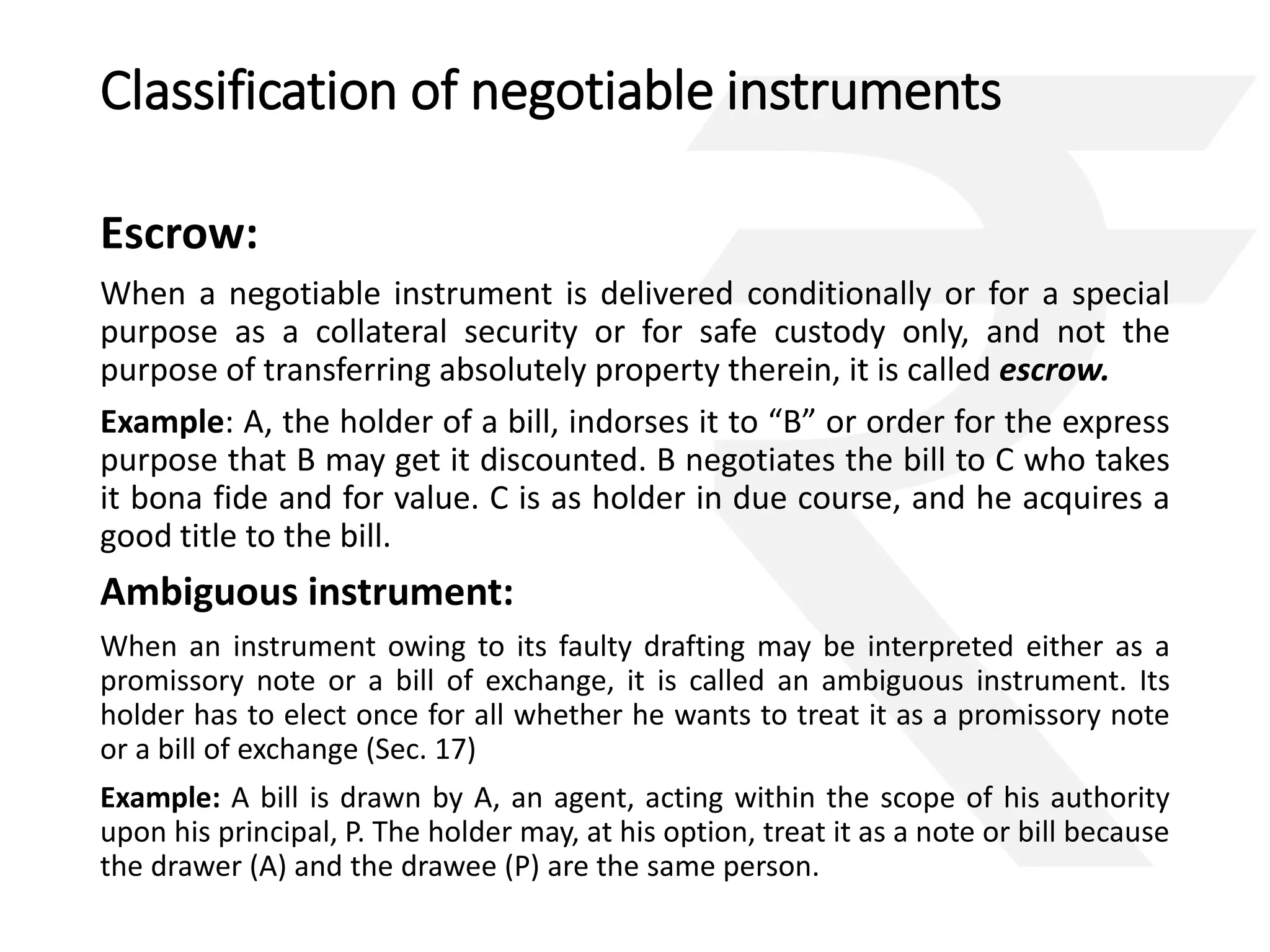 Classification of negotiable instruments 
Escrow: 
When a negotiable instrument is delivered conditionally or for a special 
purpose as a collateral security or for safe custody only, and not the 
purpose of transferring absolutely property therein, it is called escrow. 
Example: A, the holder of a bill, indorses it to “B” or order for the express 
purpose that B may get it discounted. B negotiates the bill to C who takes 
it bona fide and for value. C is as holder in due course, and he acquires a 
good title to the bill. 
Ambiguous instrument: 
When an instrument owing to its faulty drafting may be interpreted either as a 
promissory note or a bill of exchange, it is called an ambiguous instrument. Its 
holder has to elect once for all whether he wants to treat it as a promissory note 
or a bill of exchange (Sec. 17) 
Example: A bill is drawn by A, an agent, acting within the scope of his authority 
upon his principal, P. The holder may, at his option, treat it as a note or bill because 
the drawer (A) and the drawee (P) are the same person. 
 