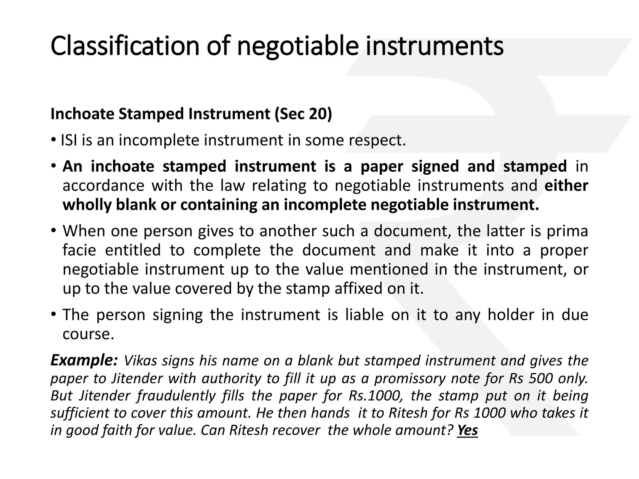 Classification of negotiable instruments 
Inchoate Stamped Instrument (Sec 20) 
• ISI is an incomplete instrument in some respect. 
• An inchoate stamped instrument is a paper signed and stamped in 
accordance with the law relating to negotiable instruments and either 
wholly blank or containing an incomplete negotiable instrument. 
• When one person gives to another such a document, the latter is prima 
facie entitled to complete the document and make it into a proper 
negotiable instrument up to the value mentioned in the instrument, or 
up to the value covered by the stamp affixed on it. 
• The person signing the instrument is liable on it to any holder in due 
course. 
Example: Vikas signs his name on a blank but stamped instrument and gives the 
paper to Jitender with authority to fill it up as a promissory note for Rs 500 only. 
But Jitender fraudulently fills the paper for Rs.1000, the stamp put on it being 
sufficient to cover this amount. He then hands it to Ritesh for Rs 1000 who takes it 
in good faith for value. Can Ritesh recover the whole amount? Yes 
 