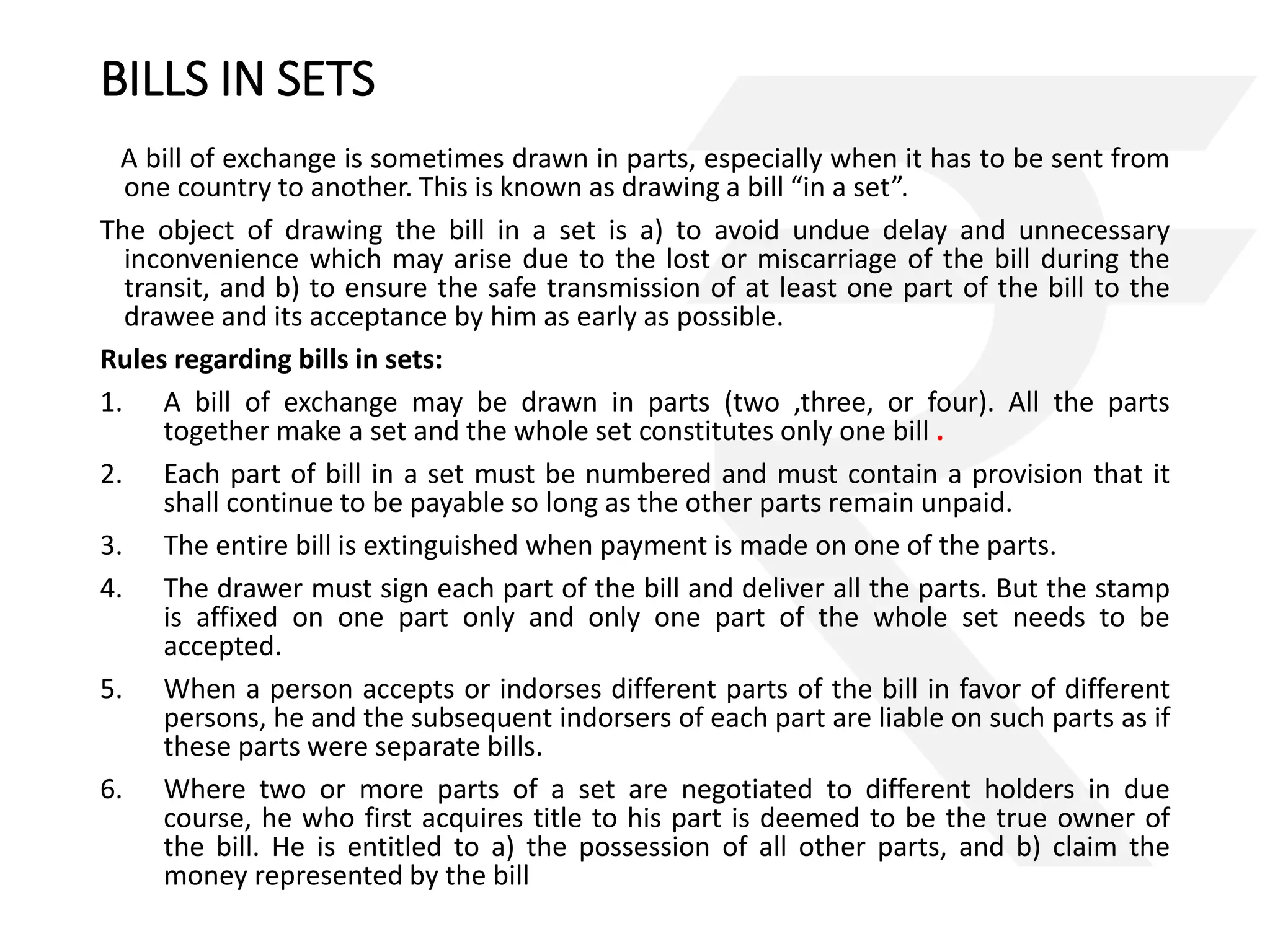 BILLS IN SETS 
A bill of exchange is sometimes drawn in parts, especially when it has to be sent from 
one country to another. This is known as drawing a bill “in a set”. 
The object of drawing the bill in a set is a) to avoid undue delay and unnecessary 
inconvenience which may arise due to the lost or miscarriage of the bill during the 
transit, and b) to ensure the safe transmission of at least one part of the bill to the 
drawee and its acceptance by him as early as possible. 
Rules regarding bills in sets: 
1. A bill of exchange may be drawn in parts (two ,three, or four). All the parts 
together make a set and the whole set constitutes only one bill . 
2. Each part of bill in a set must be numbered and must contain a provision that it 
shall continue to be payable so long as the other parts remain unpaid. 
3. The entire bill is extinguished when payment is made on one of the parts. 
4. The drawer must sign each part of the bill and deliver all the parts. But the stamp 
is affixed on one part only and only one part of the whole set needs to be 
accepted. 
5. When a person accepts or indorses different parts of the bill in favor of different 
persons, he and the subsequent indorsers of each part are liable on such parts as if 
these parts were separate bills. 
6. Where two or more parts of a set are negotiated to different holders in due 
course, he who first acquires title to his part is deemed to be the true owner of 
the bill. He is entitled to a) the possession of all other parts, and b) claim the 
money represented by the bill 
 
