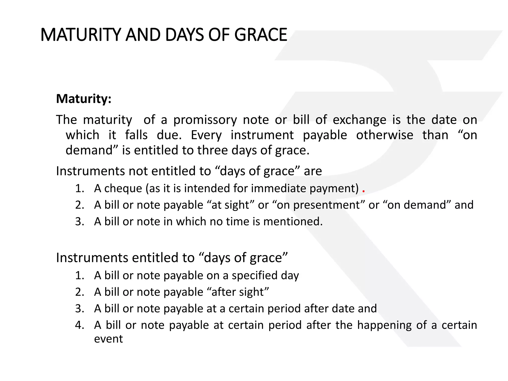 MATURITY AND DAYS OF GRACE 
Maturity: 
The maturity of a promissory note or bill of exchange is the date on 
which it falls due. Every instrument payable otherwise than “on 
demand” is entitled to three days of grace. 
Instruments not entitled to “days of grace” are 
1. A cheque (as it is intended for immediate payment) . 
2. A bill or note payable “at sight” or “on presentment” or “on demand” and 
3. A bill or note in which no time is mentioned. 
Instruments entitled to “days of grace” 
1. A bill or note payable on a specified day 
2. A bill or note payable “after sight” 
3. A bill or note payable at a certain period after date and 
4. A bill or note payable at certain period after the happening of a certain 
event 
 