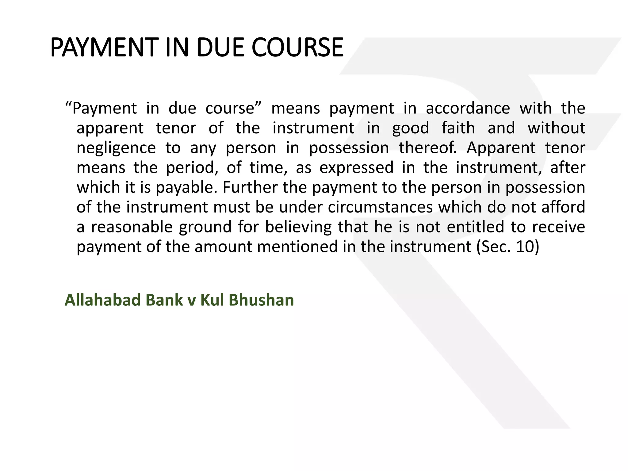 PAYMENT IN DUE COURSE 
“Payment in due course” means payment in accordance with the 
apparent tenor of the instrument in good faith and without 
negligence to any person in possession thereof. Apparent tenor 
means the period, of time, as expressed in the instrument, after 
which it is payable. Further the payment to the person in possession 
of the instrument must be under circumstances which do not afford 
a reasonable ground for believing that he is not entitled to receive 
payment of the amount mentioned in the instrument (Sec. 10) 
Allahabad Bank v Kul Bhushan 
 