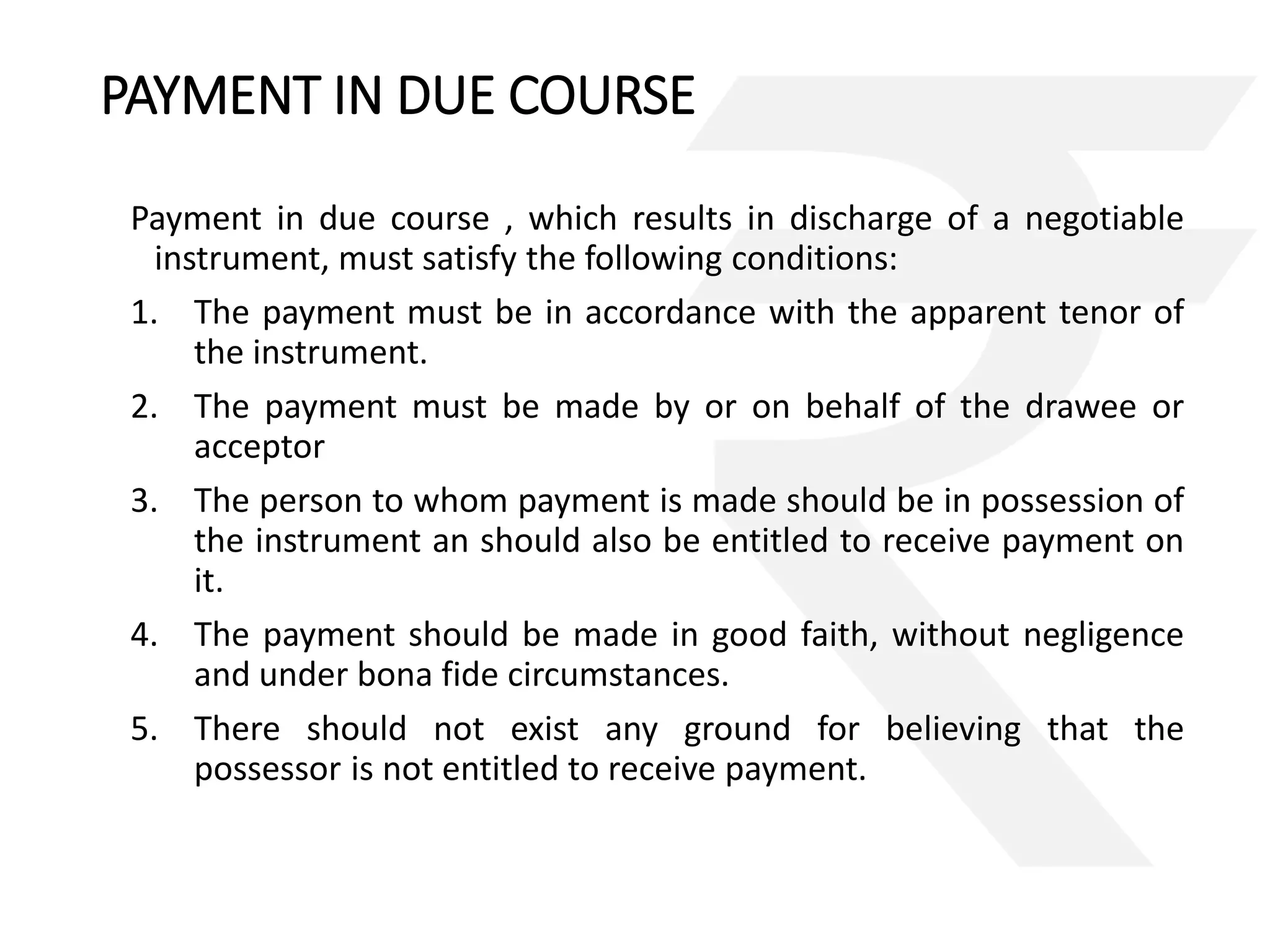 PAYMENT IN DUE COURSE 
Payment in due course , which results in discharge of a negotiable 
instrument, must satisfy the following conditions: 
1. The payment must be in accordance with the apparent tenor of 
the instrument. 
2. The payment must be made by or on behalf of the drawee or 
acceptor 
3. The person to whom payment is made should be in possession of 
the instrument an should also be entitled to receive payment on 
it. 
4. The payment should be made in good faith, without negligence 
and under bona fide circumstances. 
5. There should not exist any ground for believing that the 
possessor is not entitled to receive payment. 
 