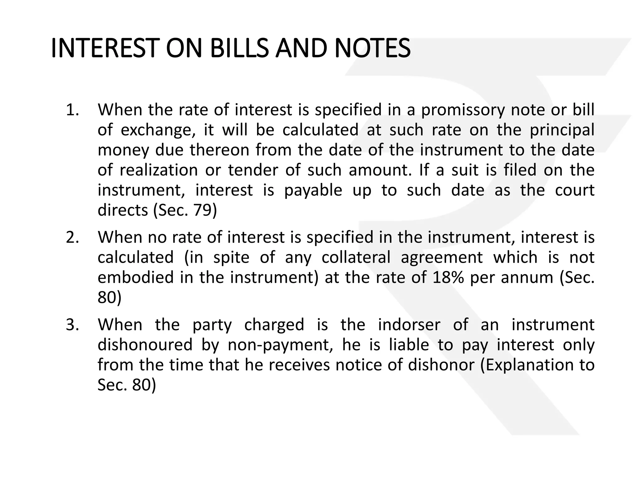 INTEREST ON BILLS AND NOTES 
1. When the rate of interest is specified in a promissory note or bill 
of exchange, it will be calculated at such rate on the principal 
money due thereon from the date of the instrument to the date 
of realization or tender of such amount. If a suit is filed on the 
instrument, interest is payable up to such date as the court 
directs (Sec. 79) 
2. When no rate of interest is specified in the instrument, interest is 
calculated (in spite of any collateral agreement which is not 
embodied in the instrument) at the rate of 18% per annum (Sec. 
80) 
3. When the party charged is the indorser of an instrument 
dishonoured by non-payment, he is liable to pay interest only 
from the time that he receives notice of dishonor (Explanation to 
Sec. 80) 
 