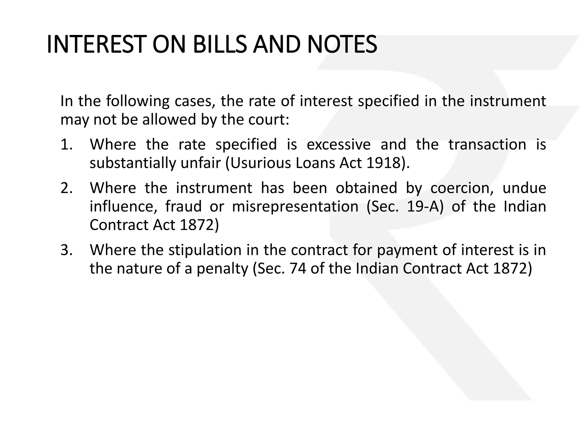 INTEREST ON BILLS AND NOTES 
In the following cases, the rate of interest specified in the instrument 
may not be allowed by the court: 
1. Where the rate specified is excessive and the transaction is 
substantially unfair (Usurious Loans Act 1918). 
2. Where the instrument has been obtained by coercion, undue 
influence, fraud or misrepresentation (Sec. 19-A) of the Indian 
Contract Act 1872) 
3. Where the stipulation in the contract for payment of interest is in 
the nature of a penalty (Sec. 74 of the Indian Contract Act 1872) 
 