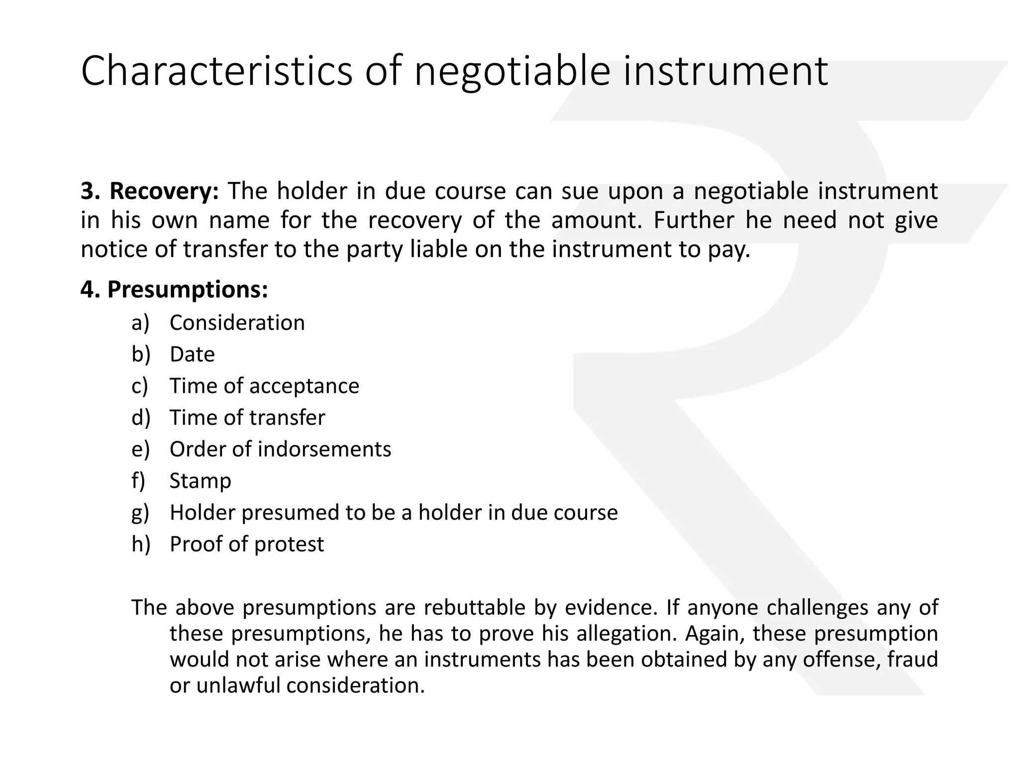 Characteristics of negotiable instrument 
3. Recovery: The holder in due course can sue upon a negotiable instrument 
in his own name for the recovery of the amount. Further he need not give 
notice of transfer to the party liable on the instrument to pay. 
4. Presumptions: 
a) Consideration 
b) Date 
c) Time of acceptance 
d) Time of transfer 
e) Order of indorsements 
f) Stamp 
g) Holder presumed to be a holder in due course 
h) Proof of protest 
The above presumptions are rebuttable by evidence. If anyone challenges any of 
these presumptions, he has to prove his allegation. Again, these presumption 
would not arise where an instruments has been obtained by any offense, fraud 
or unlawful consideration. 
 