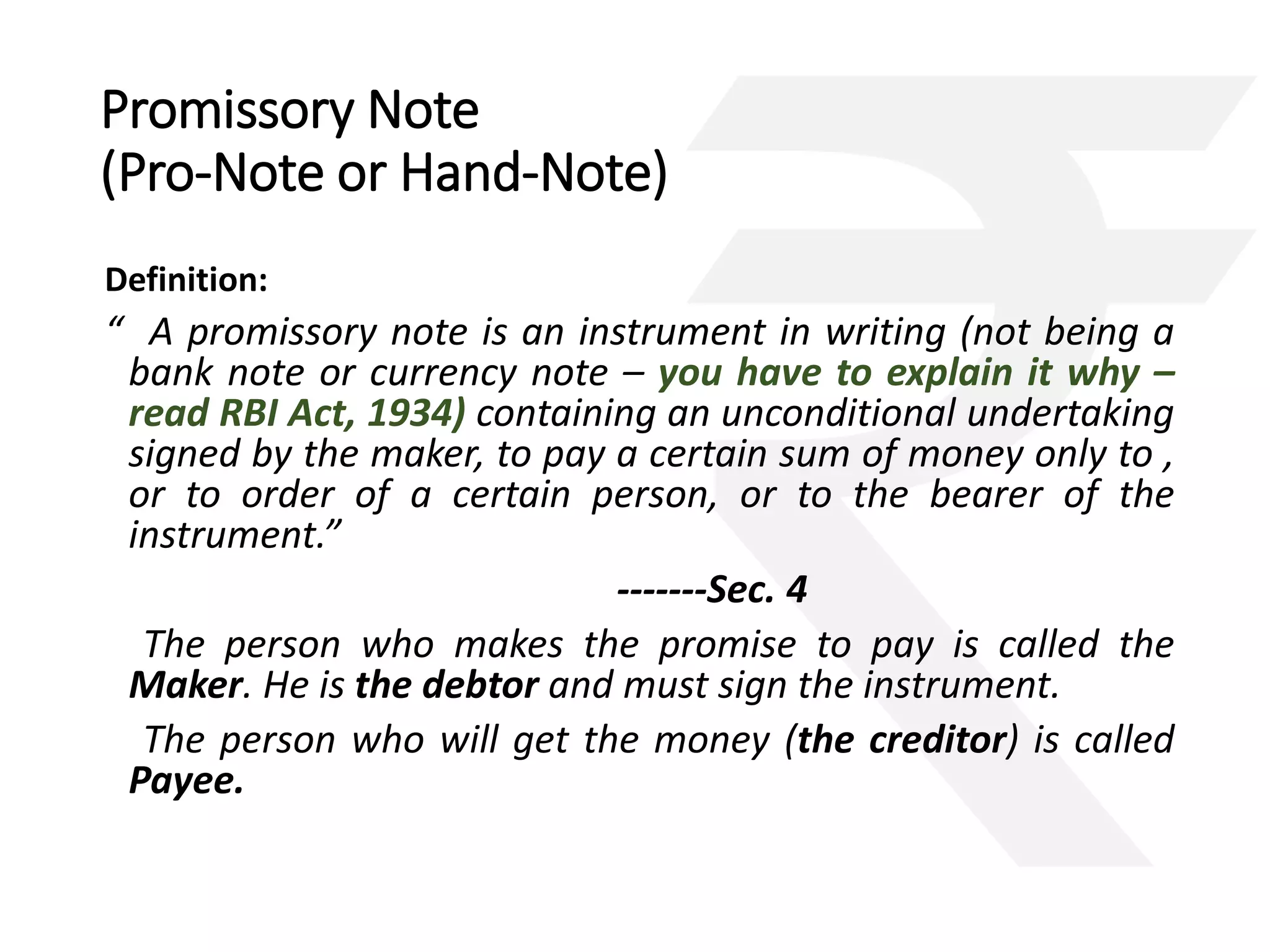 Promissory Note 
(Pro-Note or Hand-Note) 
Definition: 
“ A promissory note is an instrument in writing (not being a 
bank note or currency note – you have to explain it why – 
read RBI Act, 1934) containing an unconditional undertaking 
signed by the maker, to pay a certain sum of money only to , 
or to order of a certain person, or to the bearer of the 
instrument.” 
-------Sec. 4 
The person who makes the promise to pay is called the 
Maker. He is the debtor and must sign the instrument. 
The person who will get the money (the creditor) is called 
Payee. 
 