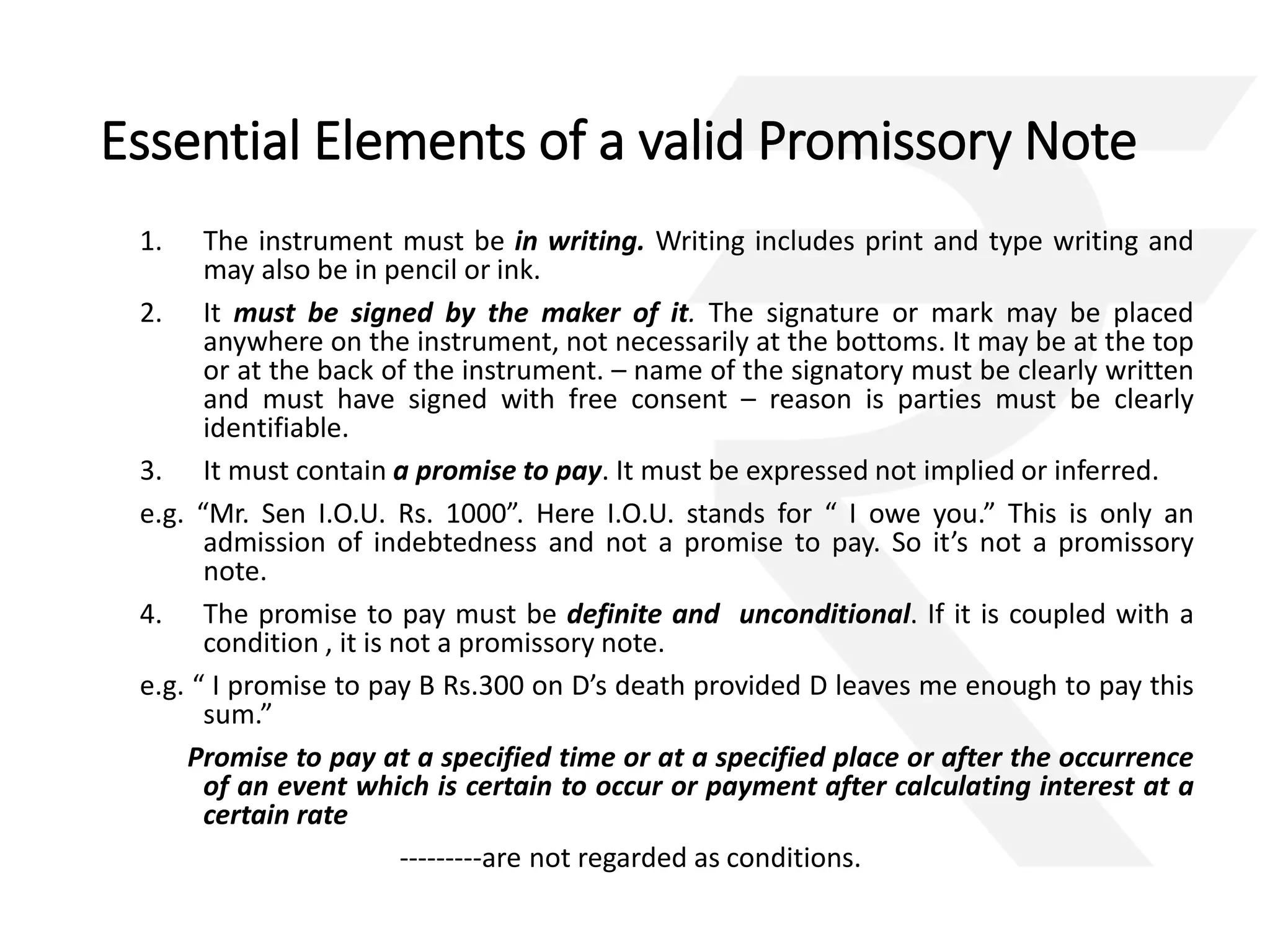 Essential Elements of a valid Promissory Note 
1. The instrument must be in writing. Writing includes print and type writing and 
may also be in pencil or ink. 
2. It must be signed by the maker of it. The signature or mark may be placed 
anywhere on the instrument, not necessarily at the bottoms. It may be at the top 
or at the back of the instrument. – name of the signatory must be clearly written 
and must have signed with free consent – reason is parties must be clearly 
identifiable. 
3. It must contain a promise to pay. It must be expressed not implied or inferred. 
e.g. “Mr. Sen I.O.U. Rs. 1000”. Here I.O.U. stands for “ I owe you.” This is only an 
admission of indebtedness and not a promise to pay. So it’s not a promissory 
note. 
4. The promise to pay must be definite and unconditional. If it is coupled with a 
condition , it is not a promissory note. 
e.g. “ I promise to pay B Rs.300 on D’s death provided D leaves me enough to pay this 
sum.” 
Promise to pay at a specified time or at a specified place or after the occurrence 
of an event which is certain to occur or payment after calculating interest at a 
certain rate 
---------are not regarded as conditions. 
 